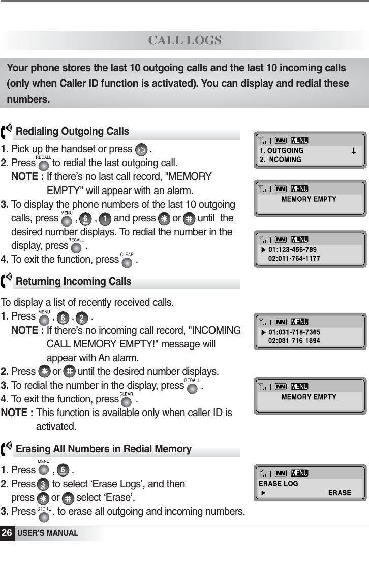 26USER&rsquo;S MANUALRedialing Outgoing Calls1. Pick up the handset or press      .2. Press      to redial the last outgoing call.NOTE : If there&rsquo;s no last call record, "MEMORYEMPTY" will appear with an alarm. 3. To display the phone numbers of the last 10 outgoingcalls, press      ,      ,      and press      or      until  thedesired number displays. To redial the number in thedisplay, press      .4. To exit the function, press      .Returning Incoming CallsTo display a list of recently received calls.1. Press      ,      ,      .NOTE : If there&rsquo;s no incoming call record, "INCOMINGCALL MEMORY EMPTY!" message willappear with An alarm.2. Press      or      until the desired number displays.3. To redial the number in the display, press      . 4. To exit the function, press      .NOTE : This function is available only when caller ID isactivated.Erasing All Numbers in Redial Memory1. Press      ,      .  2. Press      to select &lsquo;Erase Logs&rsquo;, and then press      or      select &lsquo;Erase&rsquo;.3. Press      . to erase all outgoing and incoming numbers. CALL LOGSYour phone stores the last 10 outgoing calls and the last 10 incoming calls(only when Caller ID function is activated). You can display and redial thesenumbers. 