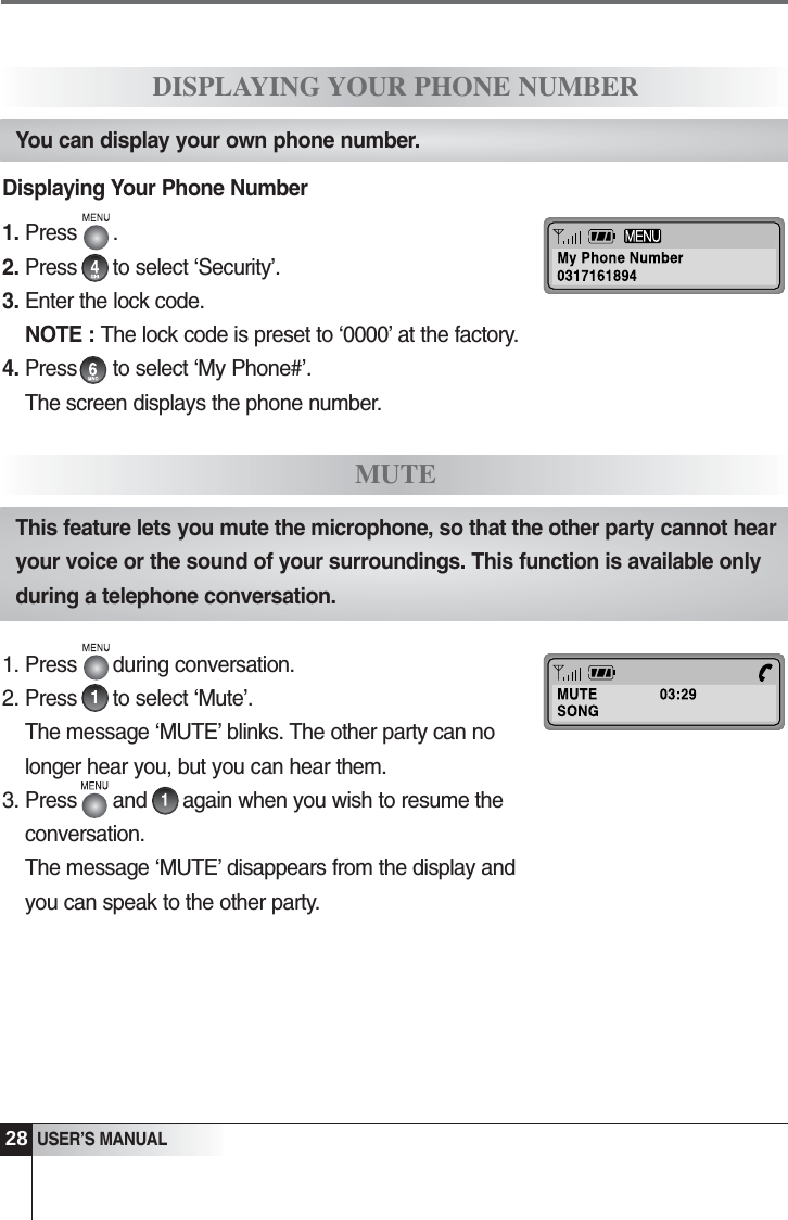 28USER&rsquo;S MANUALDisplaying Your Phone Number1. Press      .  2. Press      to select &lsquo;Security&rsquo;. 3. Enter the lock code.NOTE : The lock code is preset to &lsquo;0000&rsquo; at the factory.4. Press      to select &lsquo;My Phone#&rsquo;.The screen displays the phone number.DISPLAYING YOUR PHONE NUMBERYou can display your own phone number.1. Press      during conversation. 2. Press      to select &lsquo;Mute&rsquo;.The message &lsquo;MUTE&rsquo; blinks. The other party can nolonger hear you, but you can hear them.3. Press      and      again when you wish to resume theconversation.The message &lsquo;MUTE&rsquo; disappears from the display andyou can speak to the other party.MUTEThis feature lets you mute the microphone, so that the other party cannot hearyour voice or the sound of your surroundings. This function is available onlyduring a telephone conversation.