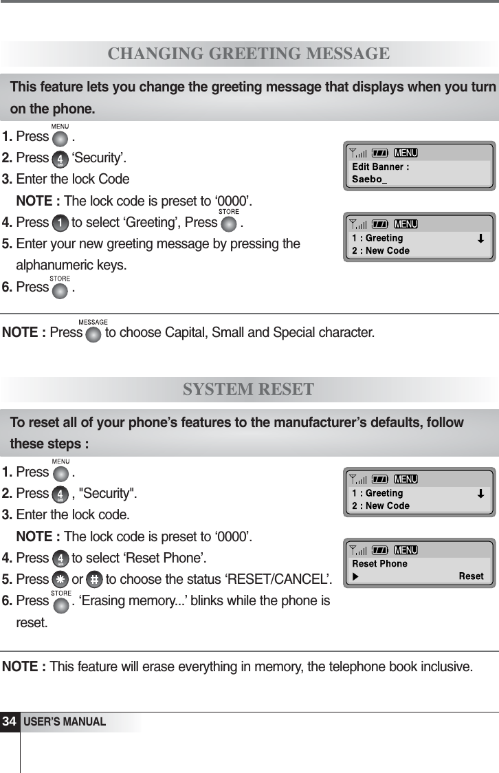 34USER&rsquo;S MANUAL1. Press      .2. Press      &lsquo;Security&rsquo;. 3. Enter the lock CodeNOTE : The lock code is preset to &lsquo;0000&rsquo;.4. Press      to select &lsquo;Greeting&rsquo;, Press      .5. Enter your new greeting message by pressing thealphanumeric keys.6. Press      .CHANGING GREETING MESSAGEThis feature lets you change the greeting message that displays when you turnon the phone.1. Press      .2. Press      , "Security". 3. Enter the lock code.NOTE : The lock code is preset to &lsquo;0000&rsquo;.4. Press      to select &lsquo;Reset Phone&rsquo;.5. Press      or      to choose the status &lsquo;RESET/CANCEL&rsquo;. 6. Press      . &lsquo;Erasing memory...&rsquo; blinks while the phone isreset.NOTE : This feature will erase everything in memory, the telephone book inclusive.SYSTEM RESETTo reset all of your phone&rsquo;s features to the manufacturer&rsquo;s defaults, followthese steps : NOTE : Press      to choose Capital, Small and Special character.