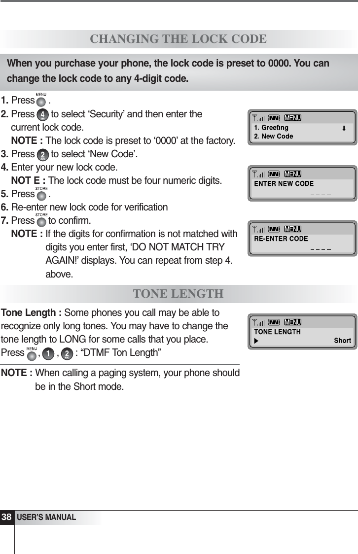 38   USER&rsquo;S MANUAL1. Press     .2. Press      to select &lsquo;Security&rsquo; and then enter thecurrent lock code.NOTE : The lock code is preset to &lsquo;0000&rsquo; at the factory.3. Press      to select &lsquo;New Code&rsquo;.4. Enter your new lock code.NOT E : The lock code must be four numeric digits. 5. Press     .6. Re-enter new lock code for verification7. Press     to confirm.NOTE : If the digits for confirmation is not matched withdigits you enter first, &lsquo;DO NOT MATCH TRYAGAIN!&rsquo; displays. You can repeat from step 4.above.Tone Length : Some phones you call may be able torecognize only long tones. You may have to change thetone length to LONG for some calls that you place.Press     ,      ,      : &ldquo;DTMF Ton Length&rdquo;NOTE : When calling a paging system, your phone shouldbe in the Short mode.CHANGING THE LOCK CODETONE LENGTHWhen you purchase your phone, the lock code is preset to 0000. You canchange the lock code to any 4-digit code.
