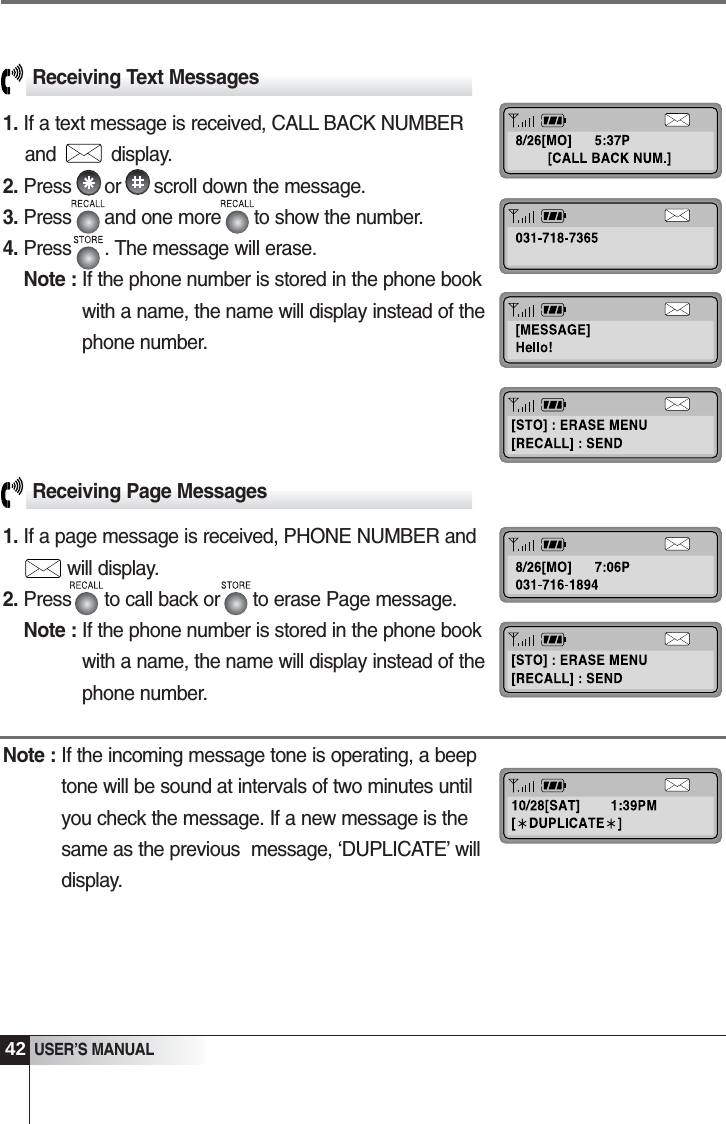 42USER&rsquo;S MANUALReceiving Page Messages1. If a page message is received, PHONE NUMBER and1will display.2. Press      to call back or      to erase Page message.Note : If the phone number is stored in the phone bookwith a name, the name will display instead of thephone number.Note : If the incoming message tone is operating, a beeptone will be sound at intervals of two minutes untilyou check the message. If a new message is thesame as the previous  message, &lsquo;DUPLICATE&rsquo; willdisplay. Receiving Text Messages1. If a text message is received, CALL BACK NUMBERand          display.2. Press      or      scroll down the message.3. Press      and one more      to show the number.4. Press      . The message will erase.Note : If the phone number is stored in the phone bookwith a name, the name will display instead of thephone number.