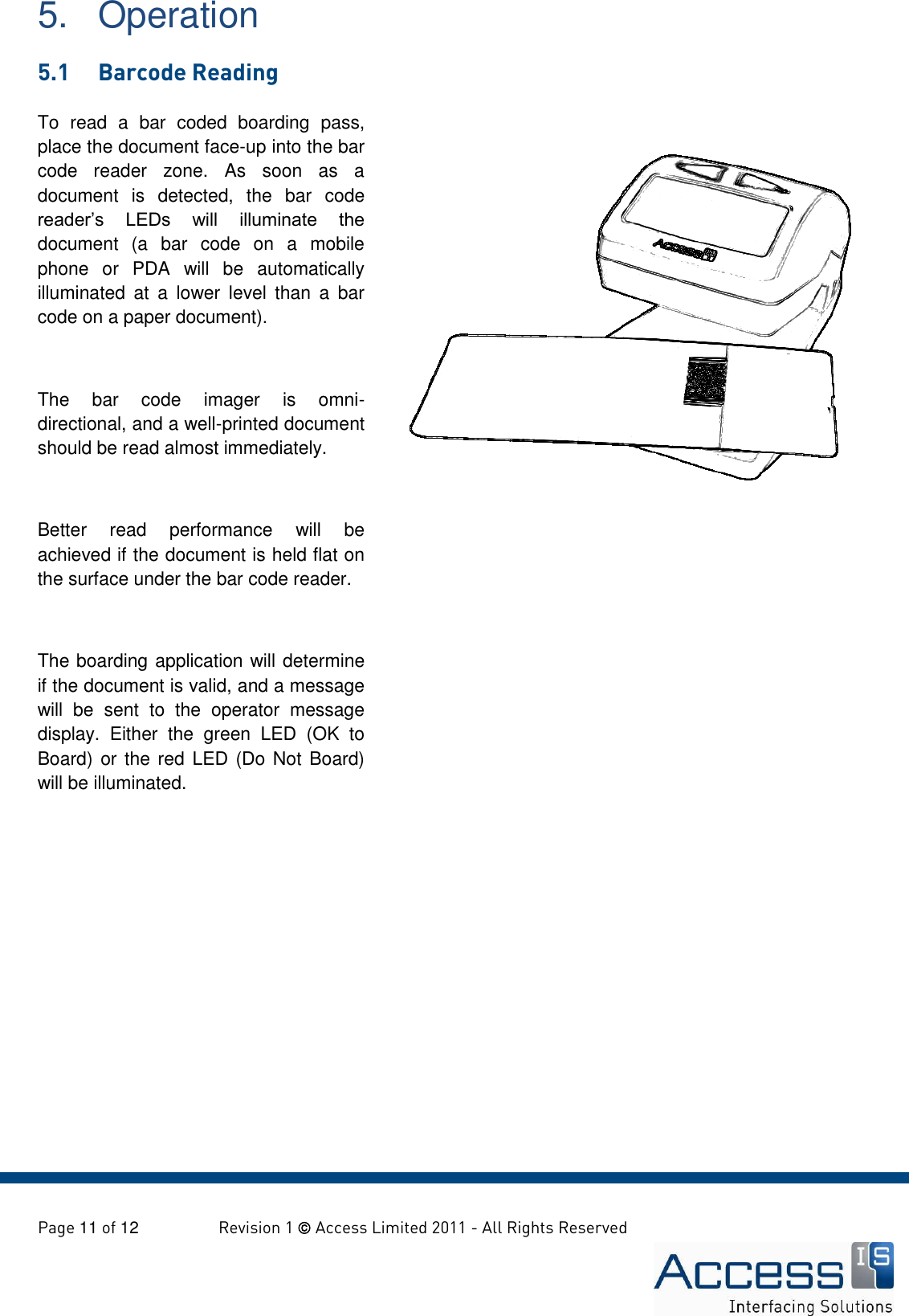   Page 11 of 12        Revision 1  Access Limited 2011 - All Rights Reserved   To  read  a  bar  coded  boarding  pass, place the document face-up into the bar code  reader  zone.  As  soon  as  a document  is  detected,  the  bar  code reader’s  LEDs  will  illuminate  the document  (a  bar  code  on  a  mobile phone  or  PDA  will  be  automatically illuminated  at  a  lower  level  than  a  bar code on a paper document).  The  bar  code  imager  is  omni-directional, and a well-printed document should be read almost immediately.  Better  read  performance  will  be achieved if the document is held flat on the surface under the bar code reader.  The boarding application will determine if the document is valid, and a message will  be  sent  to  the  operator  message display.  Either  the  green  LED  (OK  to Board) or the red LED (Do Not  Board) will be illuminated.  5.  Operation 5.1  Barcode Reading   