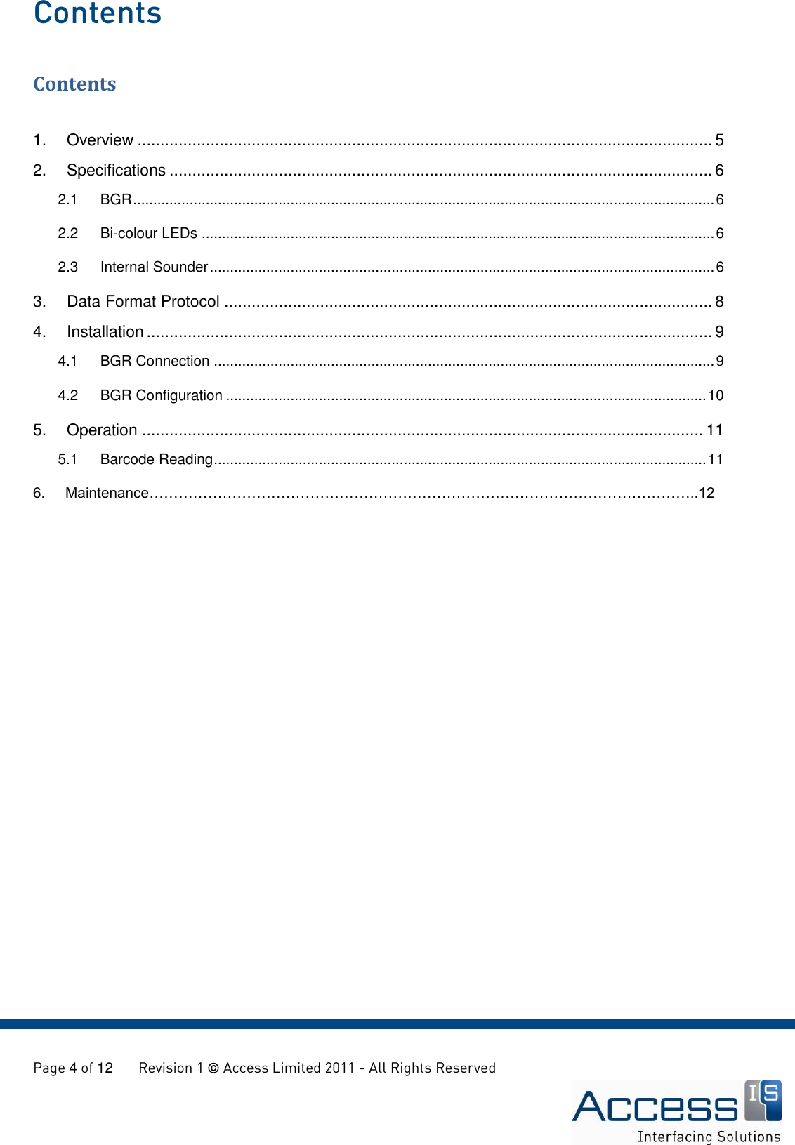   Page 4 of 12       Revision 1  Access Limited 2011 - All Rights Reserved  Contents Contents  1. Overview .............................................................................................................................. 5 2. Specifications ....................................................................................................................... 6 2.1  BGR ................................................................................................................................................ 6 2.2 Bi-colour LEDs ............................................................................................................................... 6 2.3 Internal Sounder ............................................................................................................................. 6 3. Data Format Protocol ........................................................................................................... 8 4. Installation ............................................................................................................................ 9 4.1 BGR Connection ............................................................................................................................ 9 4.2 BGR Configuration ....................................................................................................................... 10 5. Operation ........................................................................................................................... 11 5.1 Barcode Reading .......................................................................................................................... 11 6.     Maintenance…………………………………………………………………………………………………..12   