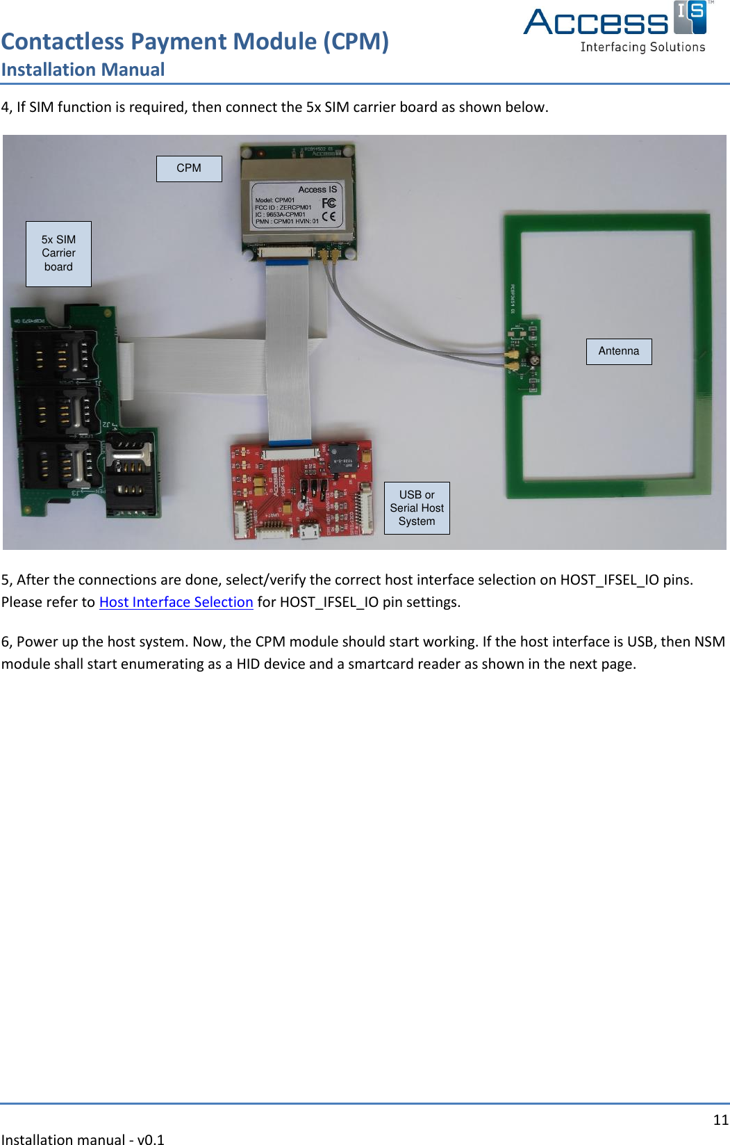 Contactless Payment Module (CPM) Installation Manual   11 Installation manual - v0.1  4, If SIM function is required, then connect the 5x SIM carrier board as shown below. CPMUSB or Serial Host SystemAntenna5x SIM Carrier board 5, After the connections are done, select/verify the correct host interface selection on HOST_IFSEL_IO pins. Please refer to Host Interface Selection for HOST_IFSEL_IO pin settings. 6, Power up the host system. Now, the CPM module should start working. If the host interface is USB, then NSM module shall start enumerating as a HID device and a smartcard reader as shown in the next page. 