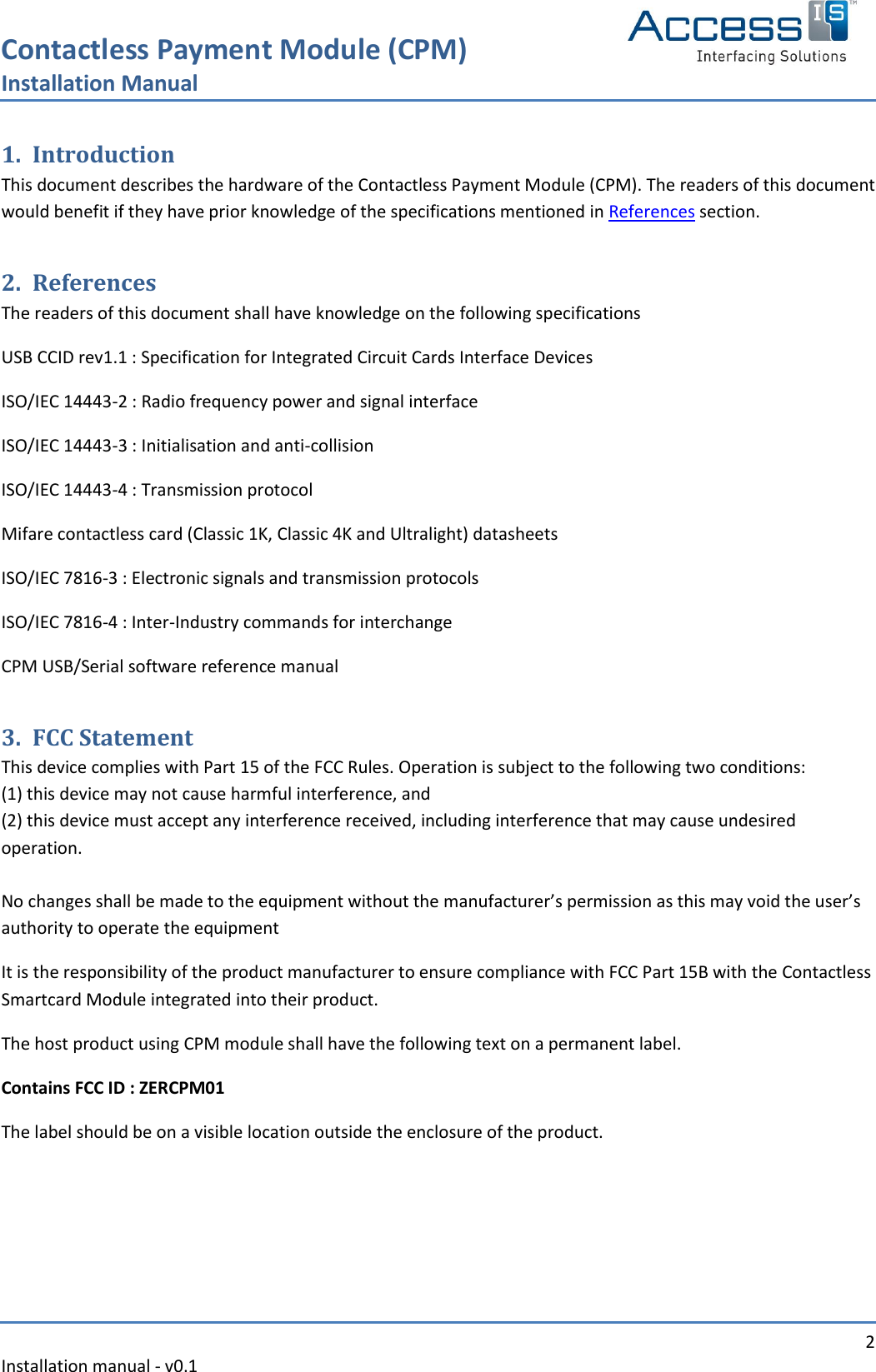 Contactless Payment Module (CPM) Installation Manual   2 Installation manual - v0.1  1. Introduction This document describes the hardware of the Contactless Payment Module (CPM). The readers of this document would benefit if they have prior knowledge of the specifications mentioned in References section. 2. References The readers of this document shall have knowledge on the following specifications USB CCID rev1.1 : Specification for Integrated Circuit Cards Interface Devices ISO/IEC 14443-2 : Radio frequency power and signal interface ISO/IEC 14443-3 : Initialisation and anti-collision ISO/IEC 14443-4 : Transmission protocol Mifare contactless card (Classic 1K, Classic 4K and Ultralight) datasheets ISO/IEC 7816-3 : Electronic signals and transmission protocols ISO/IEC 7816-4 : Inter-Industry commands for interchange CPM USB/Serial software reference manual 3. FCC Statement This device complies with Part 15 of the FCC Rules. Operation is subject to the following two conditions: (1) this device may not cause harmful interference, and (2) this device must accept any interference received, including interference that may cause undesired operation.  No changes shall be made to the equipment without the manufacturer’s permission as this may void the user’s authority to operate the equipment It is the responsibility of the product manufacturer to ensure compliance with FCC Part 15B with the Contactless Smartcard Module integrated into their product.  The host product using CPM module shall have the following text on a permanent label.  Contains FCC ID : ZERCPM01 The label should be on a visible location outside the enclosure of the product.  