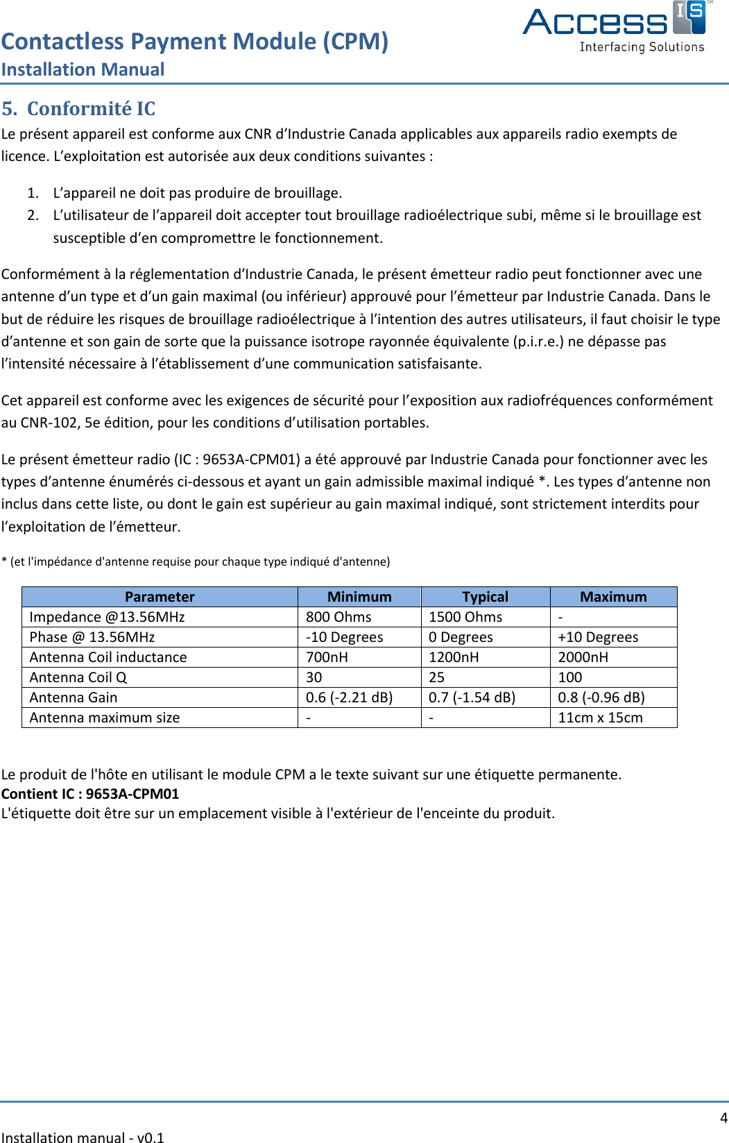 Contactless Payment Module (CPM) Installation Manual   4 Installation manual - v0.1  5. Conformité IC Le présent appareil est conforme aux CNR dʹIndustrie Canada applicables aux appareils radio exempts de licence. Lʹexploitation est autorisée aux deux conditions suivantes :  1. Lʹappareil ne doit pas produire de brouillage. 2. Lʹutilisateur de lʹappareil doit accepter tout brouillage radioélectrique subi, même si le brouillage est susceptible dʹen compromettre le fonctionnement. Conformément à la réglementation dʹIndustrie Canada, le présent émetteur radio peut fonctionner avec une antenne dʹun type et dʹun gain maximal (ou inférieur) approuvé pour lʹémetteur par Industrie Canada. Dans le but de réduire les risques de brouillage radioélectrique à lʹintention des autres utilisateurs, il faut choisir le type dʹantenne et son gain de sorte que la puissance isotrope rayonnée équivalente (p.i.r.e.) ne dépasse pas lʹintensité nécessaire à lʹétablissement dʹune communication satisfaisante. Cet appareil est conforme avec les exigences de sécurité pour l’exposition aux radiofréquences conformément au CNR-102, 5e édition, pour les conditions d’utilisation portables. Le présent émetteur radio (IC : 9653A‐CPM01) a été approuvé par Industrie Canada pour fonctionner avec les types dʹantenne énumérés ci‐dessous et ayant un gain admissible maximal indiqué *. Les types dʹantenne non inclus dans cette liste, ou dont le gain est supérieur au gain maximal indiqué, sont strictement interdits pour lʹexploitation de lʹémetteur. * (et l&apos;impédance d&apos;antenne requise pour chaque type indiqué d&apos;antenne) Parameter Minimum Typical Maximum Impedance @13.56MHz 800 Ohms 1500 Ohms - Phase @ 13.56MHz -10 Degrees 0 Degrees +10 Degrees Antenna Coil inductance 700nH 1200nH 2000nH Antenna Coil Q 30 25 100 Antenna Gain 0.6 (-2.21 dB) 0.7 (-1.54 dB) 0.8 (-0.96 dB) Antenna maximum size - - 11cm x 15cm  Le produit de l&apos;hôte en utilisant le module CPM a le texte suivant sur une étiquette permanente. Contient IC : 9653A-CPM01 L&apos;étiquette doit être sur un emplacement visible à l&apos;extérieur de l&apos;enceinte du produit.     