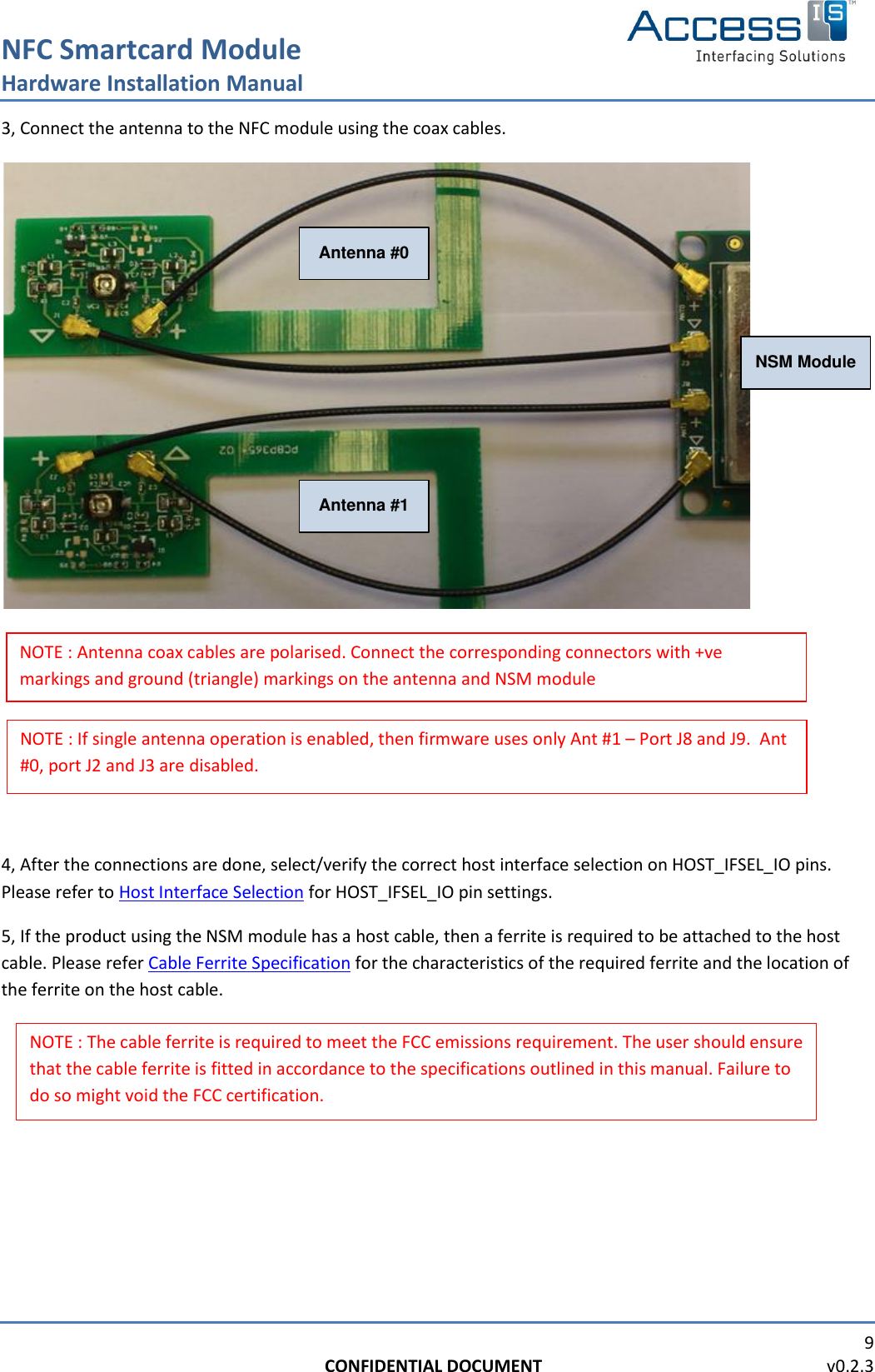 NFC Smartcard Module Hardware Installation Manual   9 CONFIDENTIAL DOCUMENT                                                                  v0.2.3  3, Connect the antenna to the NFC module using the coax cables.  Antenna #0Antenna #1NSM Module        4, After the connections are done, select/verify the correct host interface selection on HOST_IFSEL_IO pins. Please refer to Host Interface Selection for HOST_IFSEL_IO pin settings. 5, If the product using the NSM module has a host cable, then a ferrite is required to be attached to the host cable. Please refer Cable Ferrite Specification for the characteristics of the required ferrite and the location of the ferrite on the host cable.      NOTE : If single antenna operation is enabled, then firmware uses only Ant #1 – Port J8 and J9.  Ant #0, port J2 and J3 are disabled. NOTE : Antenna coax cables are polarised. Connect the corresponding connectors with +ve markings and ground (triangle) markings on the antenna and NSM module  NOTE : The cable ferrite is required to meet the FCC emissions requirement. The user should ensure that the cable ferrite is fitted in accordance to the specifications outlined in this manual. Failure to do so might void the FCC certification. 