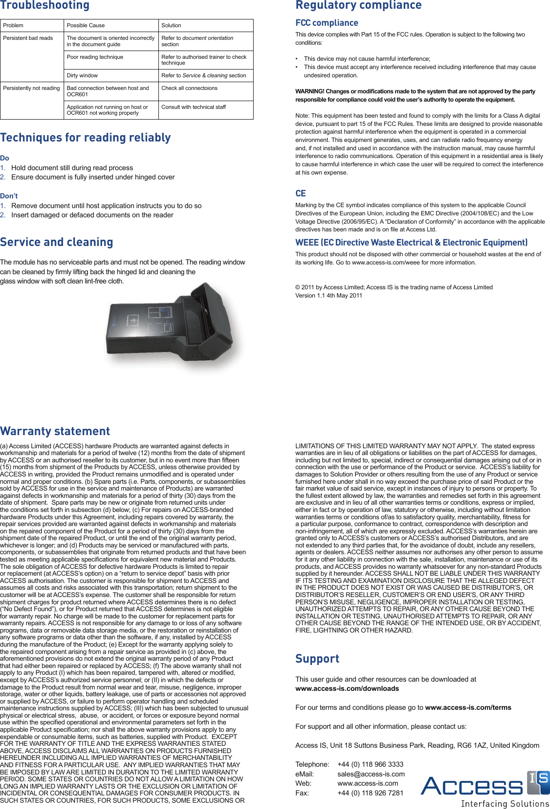 Regulatory complianceFCC complianceThis device complies with Part 15 of the FCC rules. Operation is subject to the following two conditions:•   This device may not cause harmful interference;•   This device must accept any interference received including interference that may cause undesired operation.WARNING! Changes or modiﬁ cations made to the system that are not approved by the party responsible for compliance could void the user’s authority to operate the equipment.Note: This equipment has been tested and found to comply with the limits for a Class A digital device, pursuant to part 15 of the FCC Rules. These limits are designed to provide reasonable protection against harmful interference when the equipment is operated in a commercial environment. This equipment generates, uses, and can radiate radio frequency energy and, if not installed and used in accordance with the instruction manual, may cause harmful interference to radio communications. Operation of this equipment in a residential area is likely to cause harmful interference in which case the user will be required to correct the interference at his own expense.CEMarking by the CE symbol indicates compliance of this system to the applicable Council Directives of the European Union, including the EMC Directive (2004/108/EC) and the Low Voltage Directive (2006/95/EC). A “Declaration of Conformity” in accordance with the applicable directives has been made and is on ﬁ le at Access Ltd.WEEE (EC Directive Waste Electrical &amp; Electronic Equipment)This product should not be disposed with other commercial or household wastes at the end of its working life. Go to www.access-is.com/weee for more information.© 2011 by Access Limited; Access IS is the trading name of Access LimitedVersion 1.1 4th May 2011TroubleshootingProblem Possible Cause SolutionPersistent bad reads The document is oriented incorrectly in the document guideRefer to document orientation sectionPoor reading technique Refer to authorised trainer to check techniqueDirty window Refer to Service &amp; cleaning sectionPersistently not reading  Bad connection between host and OCR601Check all connectoionsApplication not running on host or OCR601 not working properlyConsult with technical staffTechniques for reading reliablyDoHold document still during read process1. Ensure document is fully inserted under hinged cover2. Don’tRemove document until host application instructs you to do so1. Insert damaged or defaced documents on the reader2. Service and cleaningThe module has no serviceable parts and must not be opened. The reading window can be cleaned by ﬁ rmly lifting back the hinged lid and cleaning the glass window with soft clean lint-free cloth.Warranty statement(a) Access Limited (ACCESS) hardware Products are warranted against defects in workmanship and materials for a period of twelve (12) months from the date of shipment by ACCESS or an authorised reseller to its customer, but in no event more than ﬁ fteen (15) months from shipment of the Products by ACCESS, unless otherwise provided by ACCESS in writing, provided the Product remains unmodiﬁ ed and is operated under normal and proper conditions. (b) Spare parts (i.e. Parts, components, or subassemblies sold by ACCESS for use in the service and maintenance of Products) are warranted against defects in workmanship and materials for a period of thirty (30) days from the date of shipment.  Spare parts may be new or originate from returned units under the conditions set forth in subsection (d) below; (c) For repairs on ACCESS-branded hardware Products under this Agreement, including repairs covered by warranty, the repair services provided are warranted against defects in workmanship and materials on the repaired component of the Product for a period of thirty (30) days from the shipment date of the repaired Product, or until the end of the original warranty period, whichever is longer; and (d) Products may be serviced or manufactured with parts, components, or subassemblies that originate from returned products and that have been tested as meeting applicable speciﬁ cations for equivalent new material and Products. The sole obligation of ACCESS for defective hardware Products is limited to repair or replacement (at ACCESS’s option) on a “return to service depot” basis with prior ACCESS authorisation. The customer is responsible for shipment to ACCESS and assumes all costs and risks associated with this transportation; return shipment to the customer will be at ACCESS’s expense. The customer shall be responsible for return shipment charges for product returned where ACCESS determines there is no defect (“No Defect Found”), or for Product returned that ACCESS determines is not eligible for warranty repair. No charge will be made to the customer for replacement parts for warranty repairs. ACCESS is not responsible for any damage to or loss of any software programs, data or removable data storage media, or the restoration or reinstallation of any software programs or data other than the software, if any, installed by ACCESS during the manufacture of the Product; (e) Except for the warranty applying solely to the repaired component arising from a repair service as provided in (c) above, the aforementioned provisions do not extend the original warranty period of any Product that had either been repaired or replaced by ACCESS; (f) The above warranty shall not apply to any Product (I) which has been repaired, tampered with, altered or modiﬁ ed, except by ACCESS’s authorized service personnel; or (II) in which the defects or damage to the Product result from normal wear and tear, misuse, negligence, improper storage, water or other liquids, battery leakage, use of parts or accessories not approved or supplied by ACCESS, or failure to perform operator handling and scheduled maintenance instructions supplied by ACCESS; (III) which has been subjected to unusual physical or electrical stress,  abuse,  or accident, or forces or exposure beyond normal use within the speciﬁ ed operational and environmental parameters set forth in the applicable Product speciﬁ cation; nor shall the above warranty provisions apply to any expendable or consumable items, such as batteries, supplied with Product.  EXCEPT FOR THE WARRANTY OF TITLE AND THE EXPRESS WARRANTIES STATED ABOVE, ACCESS DISCLAIMS ALL WARRANTIES ON PRODUCTS FURNISHED HEREUNDER INCLUDING ALL IMPLIED WARRANTIES OF MERCHANTABILITY AND FITNESS FOR A PARTICULAR USE.  ANY IMPLIED WARRANTIES THAT MAY BE IMPOSED BY LAW ARE LIMITED IN DURATION TO THE LIMITED WARRANTY PERIOD. SOME STATES OR COUNTRIES DO NOT ALLOW A LIMITATION ON HOW LONG AN IMPLIED WARRANTY LASTS OR THE EXCLUSION OR LIMITATION OF INCIDENTAL OR CONSEQUENTIAL DAMAGES FOR CONSUMER PRODUCTS. IN SUCH STATES OR COUNTRIES, FOR SUCH PRODUCTS, SOME EXCLUSIONS OR LIMITATIONS OF THIS LIMITED WARRANTY MAY NOT APPLY.  The stated express warranties are in lieu of all obligations or liabilities on the part of ACCESS for damages, including but not limited to, special, indirect or consequential damages arising out of or in connection with the use or performance of the Product or service.  ACCESS’s liability for damages to Solution Provider or others resulting from the use of any Product or service furnished here under shall in no way exceed the purchase price of said Product or the fair market value of said service, except in instances of injury to persons or property. To the fullest extent allowed by law, the warranties and remedies set forth in this agreement are exclusive and in lieu of all other warranties terms or conditions, express or implied, either in fact or by operation of law, statutory or otherwise, including without limitation warranties terms or conditions of/as to satisfactory quality, merchantability, ﬁ tness for a particular purpose, conformance to contract, correspondence with description and non-infringement, all of which are expressly excluded. ACCESS’s warranties herein are granted only to ACCESS’s customers or ACCESS’s authorised Distributors, and are not extended to any third parties that, for the avoidance of doubt, include any resellers, agents or dealers. ACCESS neither assumes nor authorises any other person to assume for it any other liability in connection with the sale, installation, maintenance or use of its products, and ACCESS provides no warranty whatsoever for any non-standard Products supplied by it hereunder. ACCESS SHALL NOT BE LIABLE UNDER THIS WARRANTY IF ITS TESTING AND EXAMINATION DISCLOSURE THAT THE ALLEGED DEFECT IN THE PRODUCT DOES NOT EXIST OR WAS CAUSED BE DISTRIBUTOR’S, OR DISTRIBUTOR’S RESELLER, CUSTOMER’S OR END USER’S, OR ANY THIRD PERSON’S MISUSE, NEGLIGENCE, IMPROPER INSTALLATION OR TESTING, UNAUTHORIZED ATTEMPTS TO REPAIR, OR ANY OTHER CAUSE BEYOND THE INSTALLATION OR TESTING, UNAUTHORISED ATTEMPTS TO REPAIR, OR ANY OTHER CAUSE BEYOND THE RANGE OF THE INTENDED USE, OR BY ACCIDENT, FIRE, LIGHTNING OR OTHER HAZARD.SupportThis user guide and other resources can be downloaded at www.access-is.com/downloadsFor our terms and conditions please go to www.access-is.com/termsFor support and all other information, please contact us:Access IS, Unit 18 Suttons Business Park, Reading, RG6 1AZ, United KingdomTelephone:     +44 (0) 118 966 3333eMail:      sales@access-is.comWeb:      www.access-is.comFax:     +44 (0) 118 926 7281ee cloth.-free ee cloth.