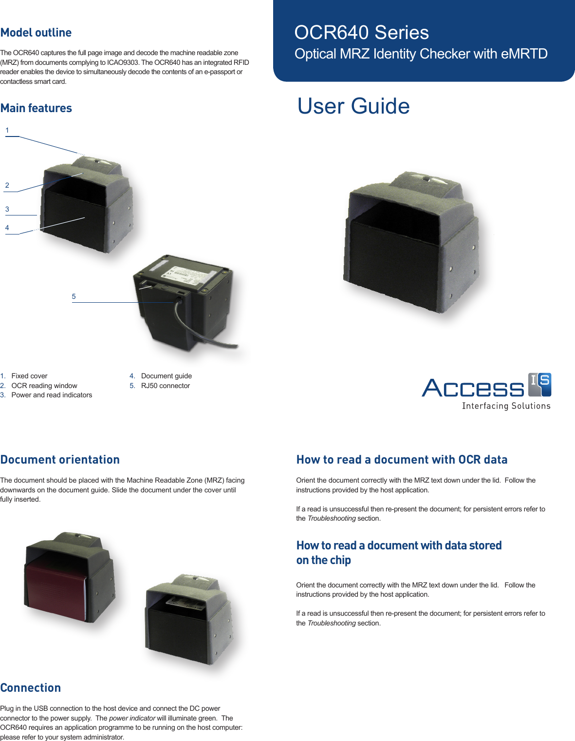 OCR640 SeriesOptical MRZ Identity Checker with eMRTDUser GuideModel outlineThe OCR640 captures the full page image and decode the machine readable zone (MRZ) from documents complying to ICAO9303. The OCR640 has an integrated RFID reader enables the device to simultaneously decode the contents of an e-passport or contactless smart card.Main featuresFixed cover 1. OCR reading window2. Power and read indicators 3. Document guide4. RJ50 connector5. 1243How to read a document with OCR dataOrient the document correctly with the MRZ text down under the lid.  Follow the instructions provided by the host application. If a read is unsuccessful then re-present the document; for persistent errors refer to the Troubleshooting section.How to read a document with data stored  on the chipOrient the document correctly with the MRZ text down under the lid.   Follow the instructions provided by the host application. If a read is unsuccessful then re-present the document; for persistent errors refer to the Troubleshooting section.Document orientationThe document should be placed with the Machine Readable Zone (MRZ) facing downwards on the document guide. Slide the document under the cover until fully inserted.ConnectionPlug in the USB connection to the host device and connect the DC power connector to the power supply.  The power indicator will illuminate green.  The OCR640 requires an application programme to be running on the host computer: please refer to your system administrator.5