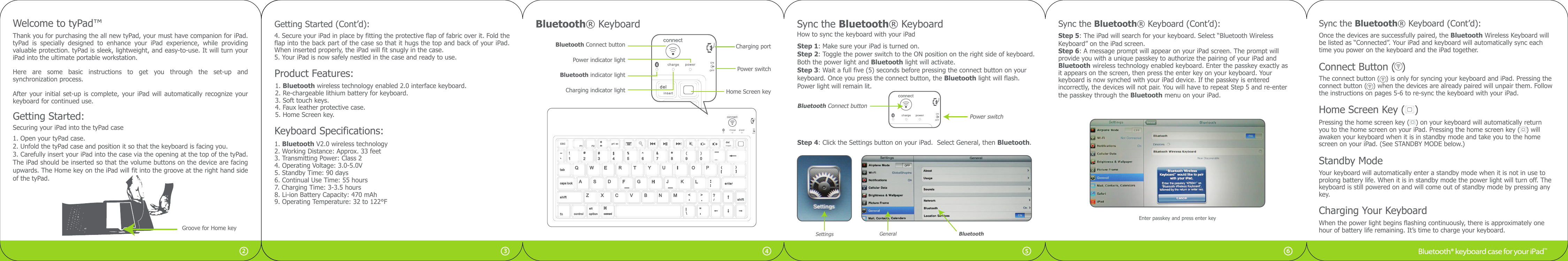 Thank you for purchasing the all new tyPad, your must have companion for iPad. tyPad  is  specially  designed  to  enhance  your  iPad  experience,  while  providing valuable protection. tyPad is sleek, lightweight, and easy-to-use. It will turn your iPad into the ultimate portable workstation.Here  are  some  basic  instructions  to  get  you  through  the  set-up  and synchronization process.After your initial set-up is  complete, your iPad will  automatically  recognize your keyboard for continued use.Welcome to tyPad™Getting Started:Securing your iPad into the tyPad case1. Open your tyPad case.2. Unfold the tyPad case and position it so that the keyboard is facing you.3. Carefully insert your iPad into the case via the opening at the top of the tyPad. The iPad should be inserted so that the volume buttons on the device are facing upwards. The Home key on the iPad will fit into the groove at the right hand side of the tyPad.4. Secure your iPad in place by fitting the protective flap of fabric over it. Fold the flap into the back part of the case so that it hugs the top and back of your iPad. When inserted properly, the iPad will fit snugly in the case.5. Your iPad is now safely nestled in the case and ready to use.Power switchBluetooth indicator lightBluetooth Connect buttonCharging indicator lightPower indicator lightHome Screen keyCharging portBluetooth® Keyboard1. Bluetooth wireless technology enabled 2.0 interface keyboard.2. Re-chargeable lithium battery for keyboard.3. Soft touch keys.4. Faux leather protective case.5. Home Screen key.Keyboard Specifications:Product Features:1. Bluetooth V2.0 wireless technology2. Working Distance: Approx. 33 feet3. Transmitting Power: Class 24. Operating Voltage: 3.0-5.0V5. Standby Time: 90 days6. Continual Use Time: 55 hours7. Charging Time: 3-3.5 hours8. Li-ion Battery Capacity: 470 mAh9. Operating Temperature: 32 to 122°F56432Groove for Home keyStep 4: Click the Settings button on your iPad.  Select General, then Bluetooth. Step 5: The iPad will search for your keyboard. Select “Bluetooth WirelessKeyboard” on the iPad screen. Step 6: A message prompt will appear on your iPad screen. The prompt willprovide you with a unique passkey to authorize the pairing of your iPad and Bluetooth wireless technology enabled keyboard. Enter the passkey exactly as it appears on the screen, then press the enter key on your keyboard. Your keyboard is now synched with your iPad device. If the passkey is entered incorrectly, the devices will not pair. You will have to repeat Step 5 and re-enter the passkey through the Bluetooth menu on your iPad. SettingsOnce the devices are successfully paired, the Bluetooth Wireless Keyboard willbe listed as “Connected”. Your iPad and keyboard will automatically sync eachtime you power on the keyboard and the iPad together.Enter passkey and press enter keySync the Bluetooth® KeyboardHow to sync the keyboard with your iPadStep 1: Make sure your iPad is turned on.Step 2: Toggle the power switch to the ON position on the right side of keyboard.Both the power light and Bluetooth light will activate.Step 3: Wait a full five (5) seconds before pressing the connect button on yourkeyboard. Once you press the connect button, the Bluetooth light will flash. Power light will remain lit.Power switchBluetooth Connect buttonGetting Started (Cont’d): Sync the Bluetooth® Keyboard (Cont’d):General BluetoothCharging Your KeyboardWhen the power light begins flashing continuously, there is approximately one hour of battery life remaining. It’s time to charge your keyboard.Standby Mode Your keyboard will automatically enter a standby mode when it is not in use toprolong battery life. When it is in standby mode the power light will turn off. Thekeyboard is still powered on and will come out of standby mode by pressing anykey. Home Screen Key (   )Pressing the home screen key (   ) on your keyboard will automatically returnyou to the home screen on your iPad. Pressing the home screen key (   ) will awaken your keyboard when it is in standby mode and take you to the home screen on your iPad. (See STANDBY MODE below.) Sync the Bluetooth® Keyboard (Cont’d):Connect Button (  ) The connect button (   ) is only for syncing your keyboard and iPad. Pressing theconnect button (   ) when the devices are already paired will unpair them. Follow the instructions on pages 5-6 to re-sync the keyboard with your iPad.