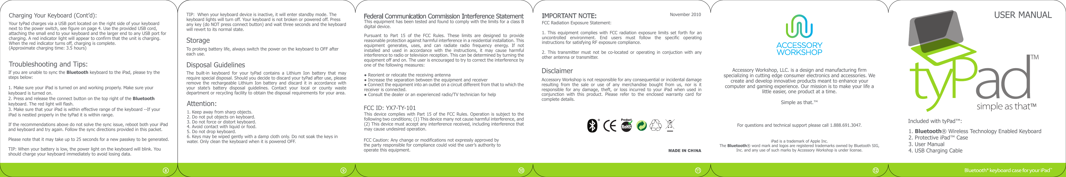 USER MANUALIncluded with tyPad™:1. Bluetooth® Wireless Technology Enabled Keyboard2. Protective iPad™ Case3. User Manual4. USB Charging CableStorageTo prolong battery life, always switch the power on the keyboard to OFF aftereach use.Attention:1. Keep away from sharp objects.2. Do not put objects on keyboard.3. Do not force or distort keyboard.4. Avoid contact with liquid or food.5. Do not drop keyboard.6. Keys may be wiped gently with a damp cloth only. Do not soak the keys in water. Only clean the keyboard when it is powered OFF.Troubleshooting and Tips:If you are unable to sync the Bluetooth keyboard to the iPad, please try thesteps below:1. Make sure your iPad is turned on and working properly. Make sure yourkeyboard is turned on. 2. Press and release the connect button on the top right of the Bluetooth keyboard. The red light will flash.3. Make sure that your iPad is within effective range of the keyboard --If your iPad is nestled properly in the tyPad it is within range.If the recommendations above do not solve the sync issue, reboot both your iPadand keyboard and try again. Follow the sync directions provided in this packet.Please note that it may take up to 25 seconds for a new passkey to be generated.TIP: When your battery is low, the power light on the keyboard will blink. You should charge your keyboard immediately to avoid losing data.TIP:  When your keyboard device is inactive, it will enter standby mode. The keyboard lights will turn off. Your keyboard is not broken or powered off. Press any key (do NOT press connect button) and wait three seconds and the keyboardwill revert to its normal state.November 2010FCC Radiation Exposure Statement:1.  This  equipment  complies  with  FCC radiation exposure  limits set  forth for  an uncontrolled  environment.  End  users  must  follow  the  specific  operating instructions for satisfying RF exposure compliance.2.  This  transmitter  must  not  be  co-located  or  operating  in  conjuction with  any other antenna or transmitter.DisclaimerAccessory Workshop is not responsible for any consequential or incidental damage resulting  from  the  sale  or  use  of  any  merchandise  bought  from  us,  nor  is  it responsible  for  any  damage,  theft,  or  loss  incurred  to  your  iPad when  used  in conjunction  with  this  product.  Please  refer  to  the  enclosed  warranty  card  for complete details.For questions and technical support please call 1.888.691.3047.iPad is a trademark of Apple Inc. The Bluetooth® word mark and logos are registered trademarks owned by Bluetooth SIG, Inc. and any use of such marks by Accessory Workshop is under license.IMPORTANT NOTE:11 121098Disposal GuidelinesThe  built-in  keyboard  for  your  tyPad  contains  a  Lithium  Ion  battery  that  may require special disposal. Should you decide to discard your tyPad after use, please remove the  rechargeable  Lithium  Ion battery and  discard  it in  accordance  with your  state’s  battery  disposal  guidelines.  Contact  your  local  or  county  waste department or recycling facility to obtain the disposal requirements for your area.Your tyPad charges via a USB port located on the right side of your keyboard next to the power switch, see figure on page 4. Use the provided USB cord, attaching the small end to your keyboard and the larger end to any USB port for charging. A red indicator light will appear to confirm that the unit is charging. When the red indicator turns off, charging is complete. (Approximate charging time: 3.5 hours)Charging Your Keyboard (Cont’d):Pursuant  to  Part  15  of  the  FCC  Rules.  These  limits  are  designed  to  provide reasonable protection against harmful interference in a residential installation. This equipment  generates,  uses,  and  can  radiate  radio  frequency  energy.  If  not installed  and  used  in  accordance  with  the  instructions,  it  may  cause  harmful interference to radio or television reception. This can be determined by turning the equipment off and on. The user is encouraged to try to correct the interference by one of the following measures:This equipment has been tested and found to comply with the limits for a class B digital device.● Reorient or relocate the receiving antenna● Increase the separation between the equipment and receiver● Connect the equipment into an outlet on a circuit different from that to which the receiver is connected.● Consult the dealer or an experienced radio/TV technician for helpThis device complies with Part 15 of the FCC Rules. Operation is subject to the following two conditions; (1) This device many not cause harmful interference, and (2) This device must accept any interference received, including interference that may cause undesired operation.FCC Caution: Any change or modifications not expressly approved bythe party responsible for compliance could void the user’s authority tooperate this equipment.Federal Communication Commission Interference StatementAccessory Workshop, LLC. is a design and manufacturing firm specializing in cutting edge consumer electronics and accessories. We create and develop innovative products meant to enhance your computer and gaming experience. Our mission is to make your life a little easier, one product at a time.Simple as that.™FCC ID: YX7-TY-101