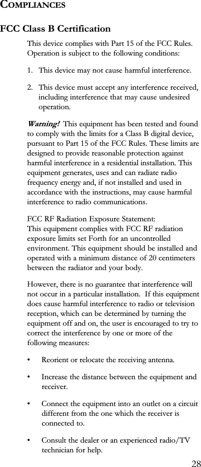 COMPLIANCESFCC Class B CertificationThis device complies with Part 15 of the FCC Rules.Operation is subject to the following conditions:1. This device may not cause harmful interference.2. This device must accept any interference received,including interference that may cause undesiredoperation.Warning!  This equipment has been tested and foundto comply with the limits for a Class B digital device,pursuant to Part 15 of the FCC Rules. These limits aredesigned to provide reasonable protection againstharmful interference in a residential installation. Thisequipment generates, uses and can radiate radiofrequency energy and, if not installed and used inaccordance with the instructions, may cause harmfulinterference to radio communications.FCC RF Radiation Exposure Statement:This equipment complies with FCC RF radiationexposure limits set Forth for an uncontrolledenvironment. This equipment should be installed andoperated with a minimum distance of 20 centimetersbetween the radiator and your body.However, there is no guarantee that interference willnot occur in a particular installation.  If this equipmentdoes cause harmful interference to radio or televisionreception, which can be determined by turning theequipment off and on, the user is encouraged to try tocorrect the interference by one or more of thefollowing measures: Reorient or relocate the receiving antenna. Increase the distance between the equipment andreceiver. Connect the equipment into an outlet on a circuitdifferent from the one which the receiver isconnected to. Consult the dealer or an experienced radio/TVtechnician for help.28