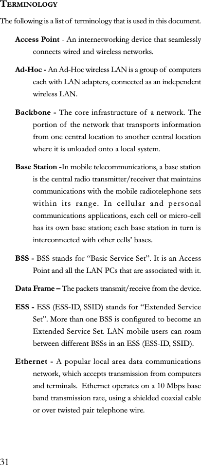 TERMINOLOGYThe following is a list of terminology that is used in this document.Access Point - An internetworking device that seamlesslyconnects wired and wireless networks.Ad-Hoc - An Ad-Hoc wireless LAN is a group of  computerseach with LAN adapters, connected as an independentwireless LAN.Backbone - The core infrastructure of a network. Theportion of  the network that transports informationfrom one central location to another central locationwhere it is unloaded onto a local system.Base Station -In mobile telecommunications, a base stationis the central radio transmitter/receiver that maintainscommunications with the mobile radiotelephone setswithin its range. In cellular and personalcommunications applications, each cell or micro-cellhas its own base station; each base station in turn isinterconnected with other cells bases.BSS - BSS stands for Basic Service Set. It is an AccessPoint and all the LAN PCs that are associated with it.Data Frame  The packets transmit/receive from the device.ESS - ESS (ESS-ID, SSID) stands for Extended ServiceSet. More than one BSS is configured to become anExtended Service Set. LAN mobile users can roambetween different BSSs in an ESS (ESS-ID, SSID).Ethernet - A popular local area data communicationsnetwork, which accepts transmission from computersand terminals.  Ethernet operates on a 10 Mbps baseband transmission rate, using a shielded coaxial cableor over twisted pair telephone wire.31