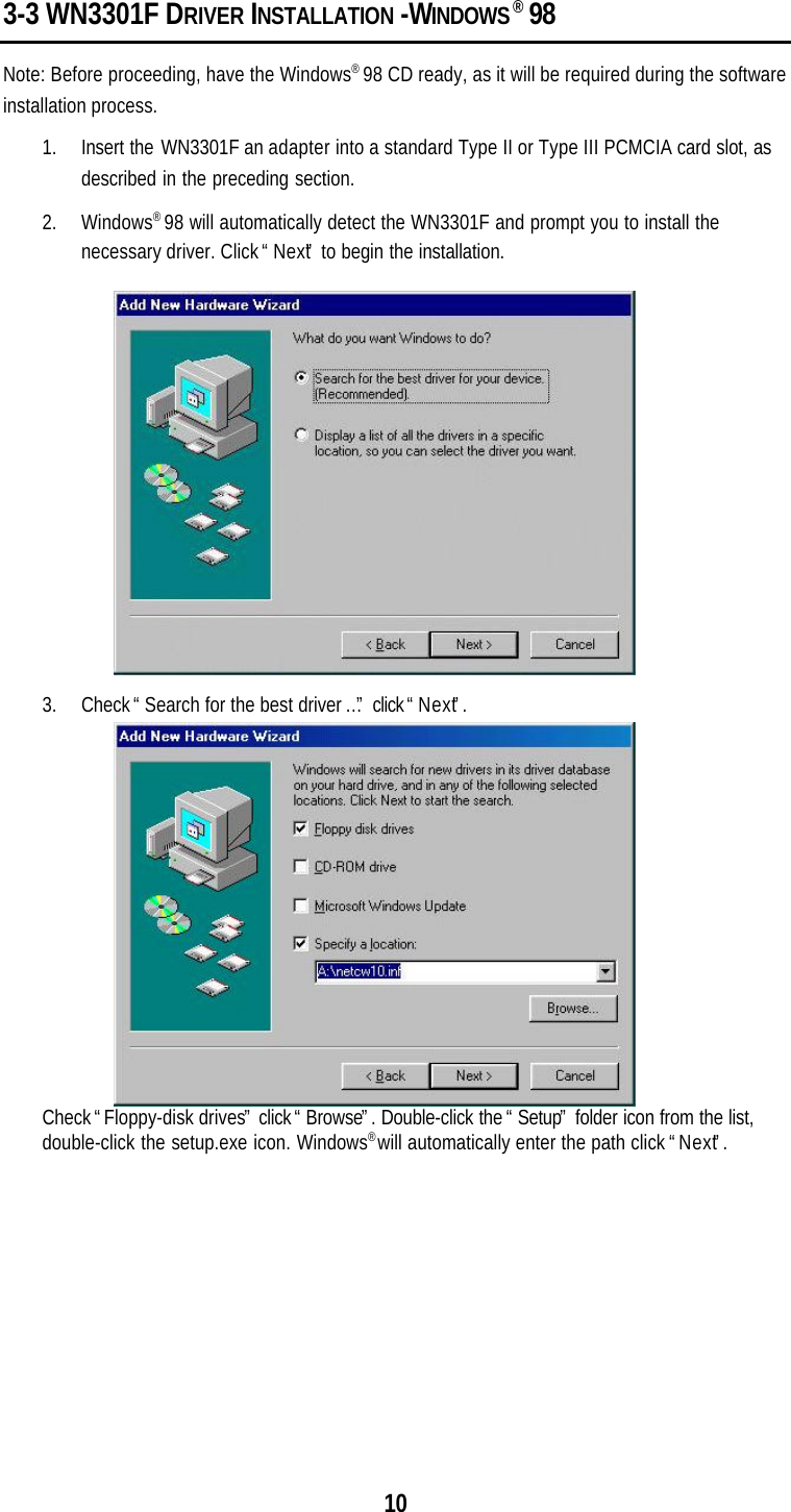 103-3 WN3301F DRIVER INSTALLATION -WINDOWS® 98Note: Before proceeding, have the Windows® 98 CD ready, as it will be required during the softwareinstallation process.1. Insert the WN3301F an adapter into a standard Type II or Type III PCMCIA card slot, asdescribed in the preceding section.2. Windows® 98 will automatically detect the WN3301F and prompt you to install thenecessary driver. Click “Next” to begin the installation.3. Check “Search for the best driver…” click “Next”.Check “Floppy-disk drives” click “Browse”. Double-click the “Setup” folder icon from the list,double-click the setup.exe icon. Windows® will automatically enter the path click “Next”.