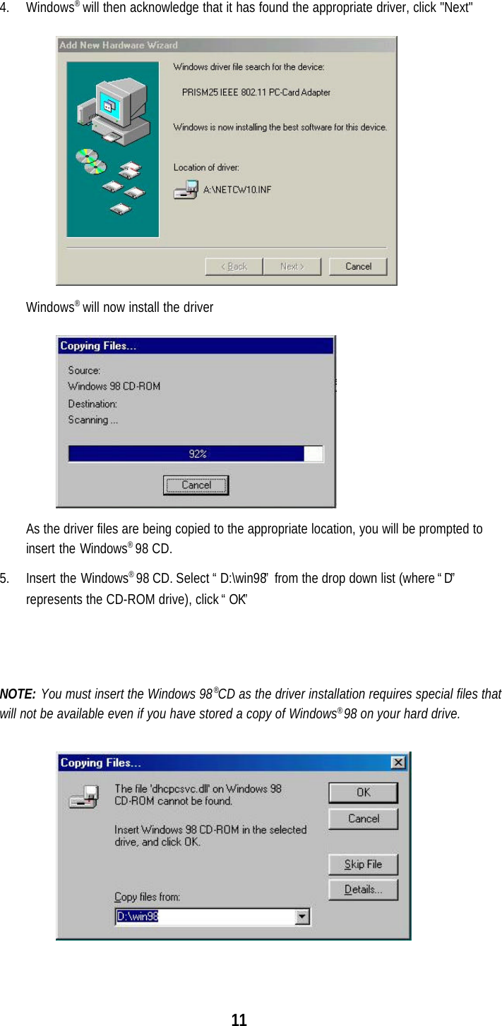114. Windows® will then acknowledge that it has found the appropriate driver, click &quot;Next&quot;Windows® will now install the driverAs the driver files are being copied to the appropriate location, you will be prompted toinsert the Windows® 98 CD.5. Insert the Windows® 98 CD. Select “D:\win98” from the drop down list (where “D”represents the CD-ROM drive), click “OK”NOTE: You must insert the Windows 98®CD as the driver installation requires special files thatwill not be available even if you have stored a copy of Windows® 98 on your hard drive.