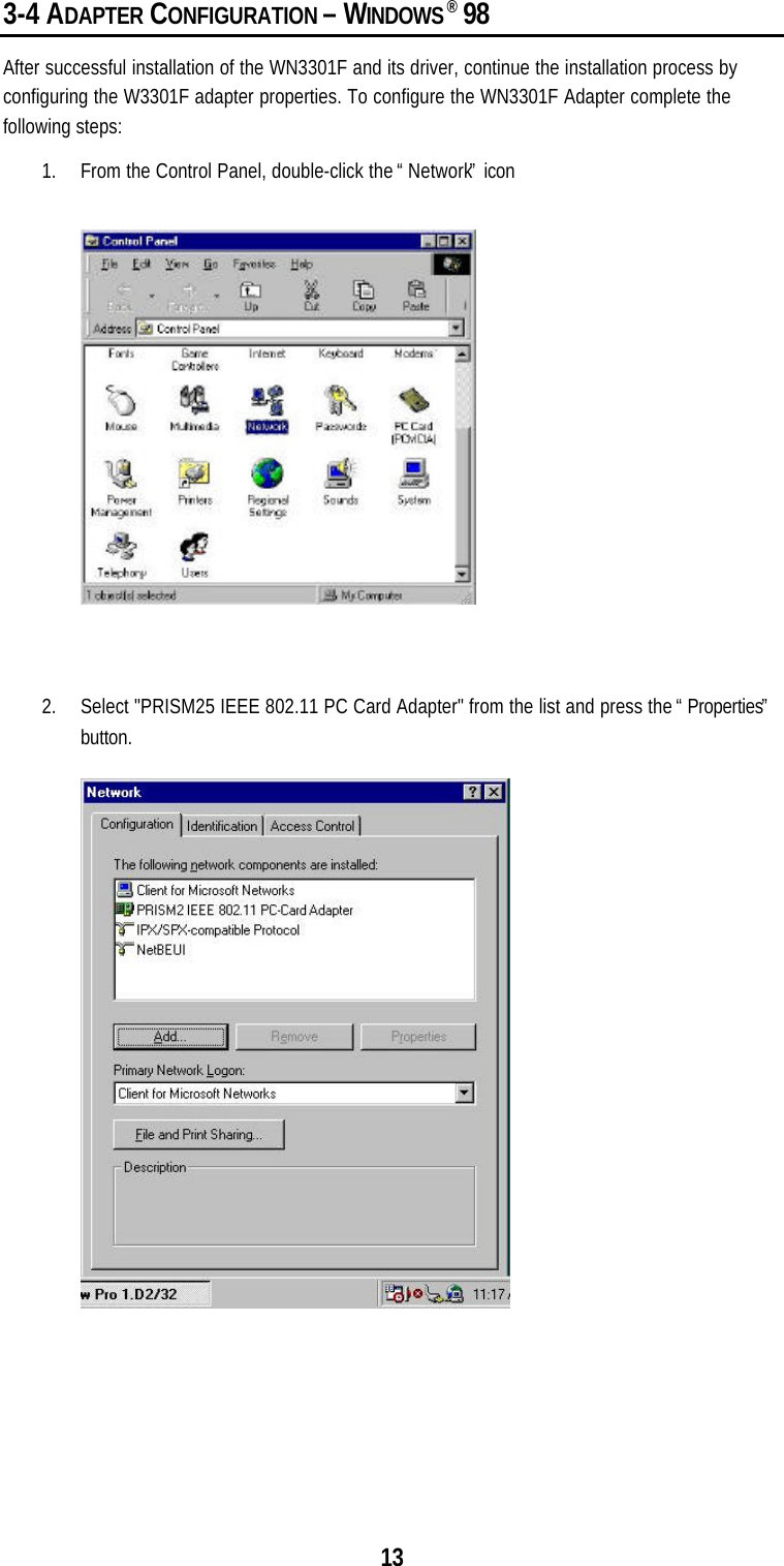 133-4 ADAPTER CONFIGURATION – WINDOWS® 98After successful installation of the WN3301F and its driver, continue the installation process byconfiguring the W3301F adapter properties. To configure the WN3301F Adapter complete thefollowing steps:1. From the Control Panel, double-click the “Network” icon2. Select &quot;PRISM25 IEEE 802.11 PC Card Adapter&quot; from the list and press the “Properties”button.