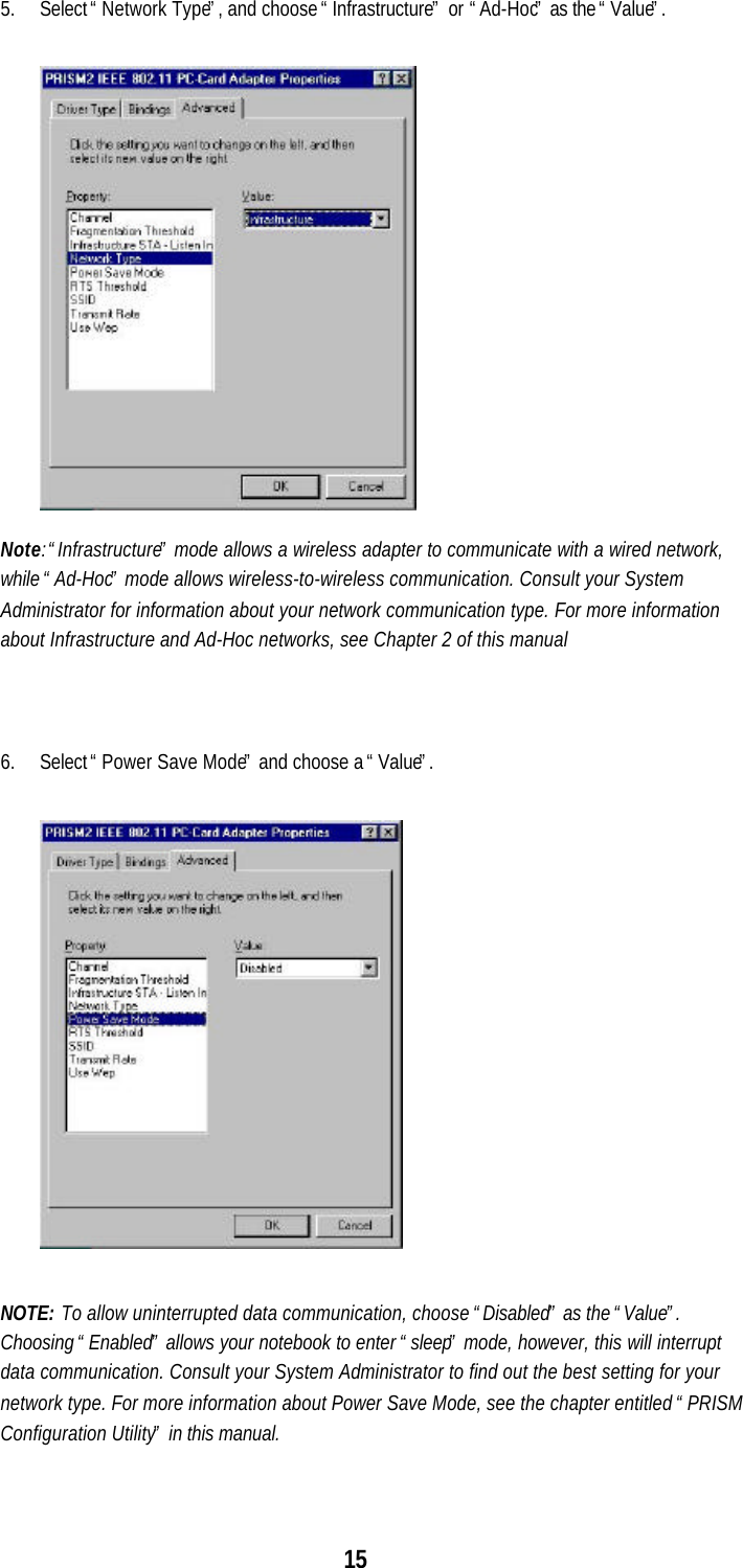 155. Select “Network Type”, and choose “Infrastructure” or  “Ad-Hoc” as the “Value”.Note: “Infrastructure” mode allows a wireless adapter to communicate with a wired network,while “Ad-Hoc” mode allows wireless-to-wireless communication. Consult your SystemAdministrator for information about your network communication type. For more informationabout Infrastructure and Ad-Hoc networks, see Chapter 2 of this manual6. Select “Power Save Mode” and choose a “Value”.NOTE: To allow uninterrupted data communication, choose “Disabled” as the “Value”.Choosing “Enabled” allows your notebook to enter “sleep” mode, however, this will interruptdata communication. Consult your System Administrator to find out the best setting for yournetwork type. For more information about Power Save Mode, see the chapter entitled “PRISMConfiguration Utility” in this manual.