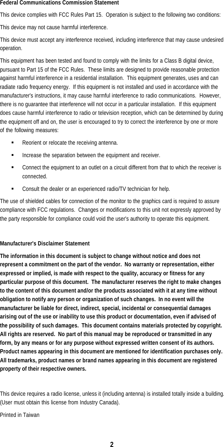 2Federal Communications Commission StatementThis device complies with FCC Rules Part 15.  Operation is subject to the following two conditions:This device may not cause harmful interference.This device must accept any interference received, including interference that may cause undesiredoperation.This equipment has been tested and found to comply with the limits for a Class B digital device,pursuant to Part 15 of the FCC Rules.  These limits are designed to provide reasonable protectionagainst harmful interference in a residential installation.  This equipment generates, uses and canradiate radio frequency energy.  If this equipment is not installed and used in accordance with themanufacturer&apos;s instructions, it may cause harmful interference to radio communications.  However,there is no guarantee that interference will not occur in a particular installation.  If this equipmentdoes cause harmful interference to radio or television reception, which can be determined by duringthe equipment off and on, the user is encouraged to try to correct the interference by one or moreof the following measures:§ Reorient or relocate the receiving antenna.§ Increase the separation between the equipment and receiver.§ Connect the equipment to an outlet on a circuit different from that to which the receiver isconnected.§ Consult the dealer or an experienced radio/TV technician for help.The use of shielded cables for connection of the monitor to the graphics card is required to assurecompliance with FCC regulations.  Changes or modifications to this unit not expressly approved bythe party responsible for compliance could void the user&apos;s authority to operate this equipment.Manufacturer&apos;s Disclaimer StatementThe information in this document is subject to change without notice and does notrepresent a commitment on the part of the vendor.  No warranty or representation, eitherexpressed or implied, is made with respect to the quality, accuracy or fitness for anyparticular purpose of this document.  The manufacturer reserves the right to make changesto the content of this document and/or the products associated with it at any time withoutobligation to notify any person or organization of such changes.  In no event will themanufacturer be liable for direct, indirect, special, incidental or consequential damagesarising out of the use or inability to use this product or documentation, even if advised ofthe possibility of such damages.  This document contains materials protected by copyright.All rights are reserved.  No part of this manual may be reproduced or transmitted in anyform, by any means or for any purpose without expressed written consent of its authors.Product names appearing in this document are mentioned for identification purchases only.All trademarks, product names or brand names appearing in this document are registeredproperty of their respective owners.This device requires a radio license, unless it (including antenna) is installed totally inside a building.(User must obtain this license from Industry Canada).Printed in Taiwan