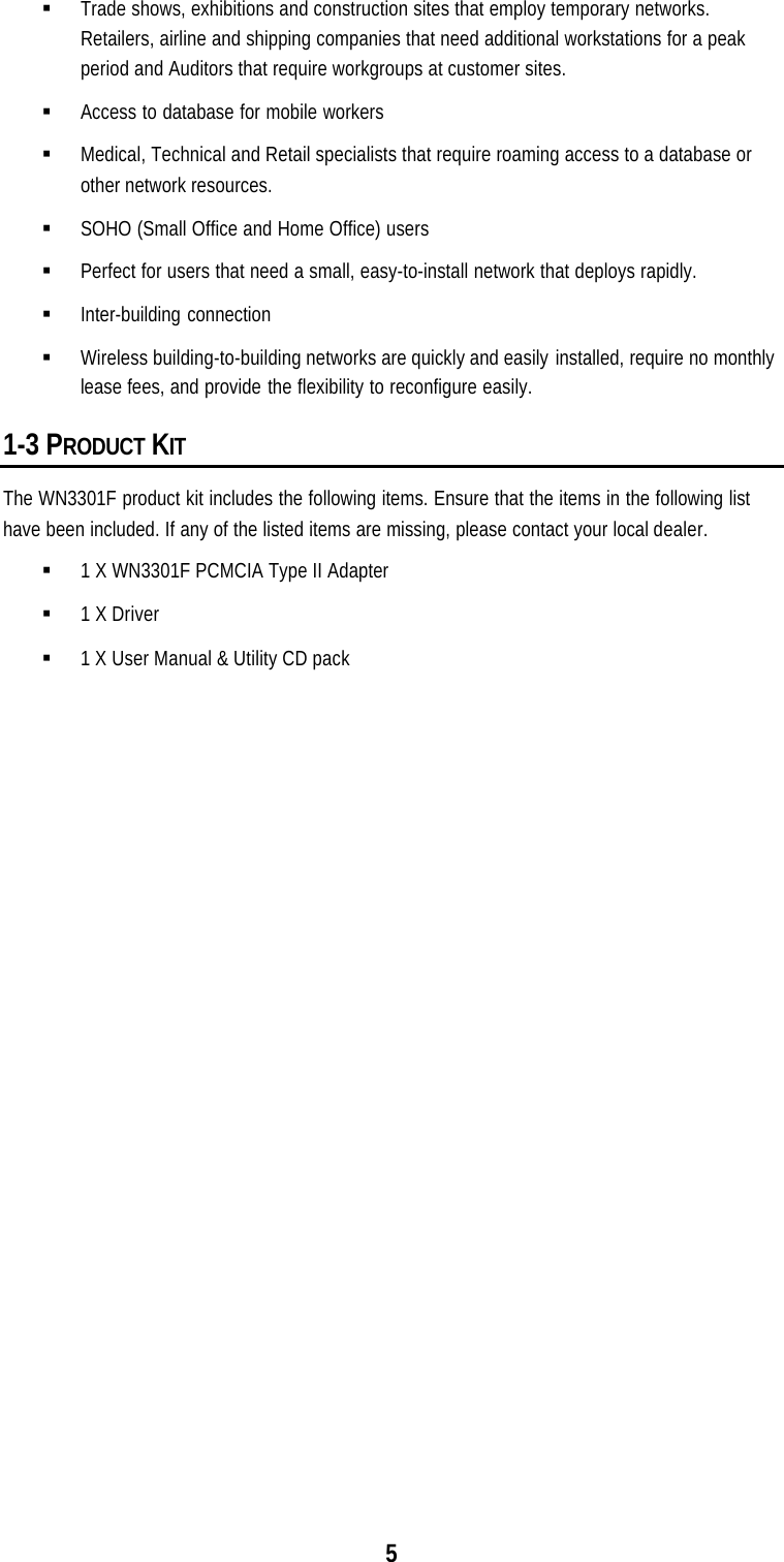 5§ Trade shows, exhibitions and construction sites that employ temporary networks.Retailers, airline and shipping companies that need additional workstations for a peakperiod and Auditors that require workgroups at customer sites.§ Access to database for mobile workers§ Medical, Technical and Retail specialists that require roaming access to a database orother network resources.§ SOHO (Small Office and Home Office) users§ Perfect for users that need a small, easy-to-install network that deploys rapidly.§ Inter-building connection§ Wireless building-to-building networks are quickly and easily installed, require no monthlylease fees, and provide the flexibility to reconfigure easily.1-3 PRODUCT KITThe WN3301F product kit includes the following items. Ensure that the items in the following listhave been included. If any of the listed items are missing, please contact your local dealer.§ 1 X WN3301F PCMCIA Type II Adapter§ 1 X Driver§ 1 X User Manual &amp; Utility CD pack