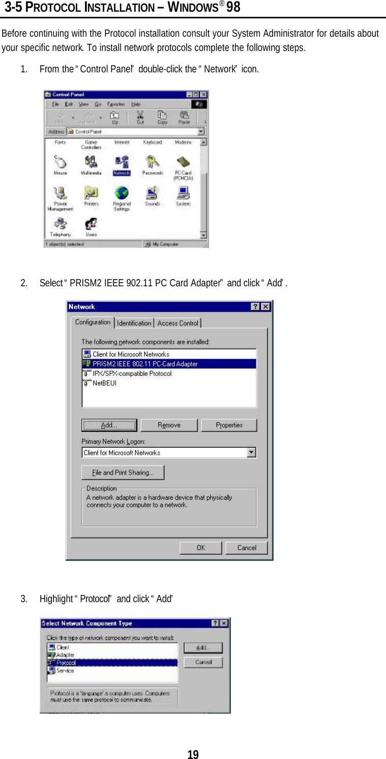 19 3-5 PROTOCOL INSTALLATION – WINDOWS® 98Before continuing with the Protocol installation consult your System Administrator for details aboutyour specific network. To install network protocols complete the following steps.1. From the “Control Panel” double-click the “Network” icon.2. Select “PRISM2 IEEE 902.11 PC Card Adapter” and click “Add”.3. Highlight “Protocol” and click “Add”