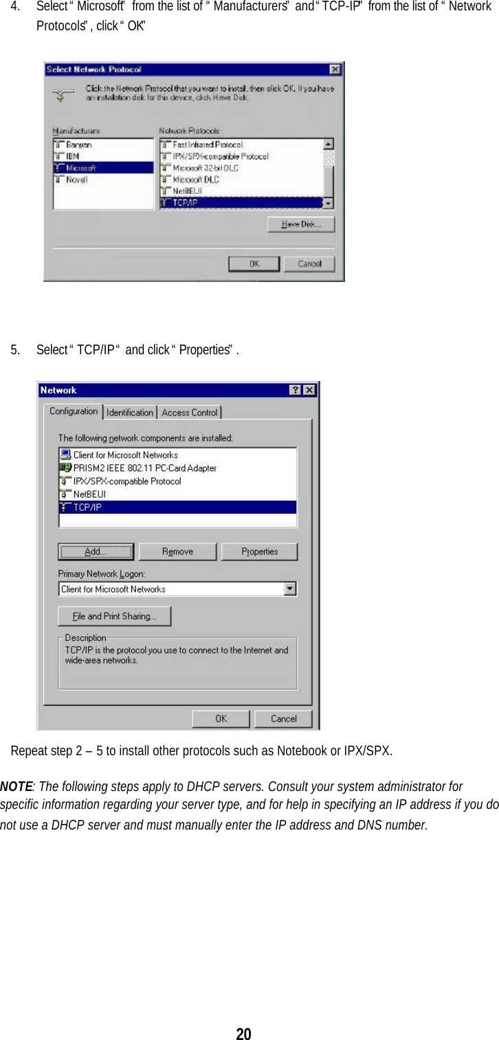 204. Select “Microsoft” from the list of “Manufacturers” and “TCP-IP” from the list of “NetworkProtocols”, click “OK”5. Select “TCP/IP “ and click “Properties”.Repeat step 2 – 5 to install other protocols such as Notebook or IPX/SPX.NOTE: The following steps apply to DHCP servers. Consult your system administrator forspecific information regarding your server type, and for help in specifying an IP address if you donot use a DHCP server and must manually enter the IP address and DNS number.