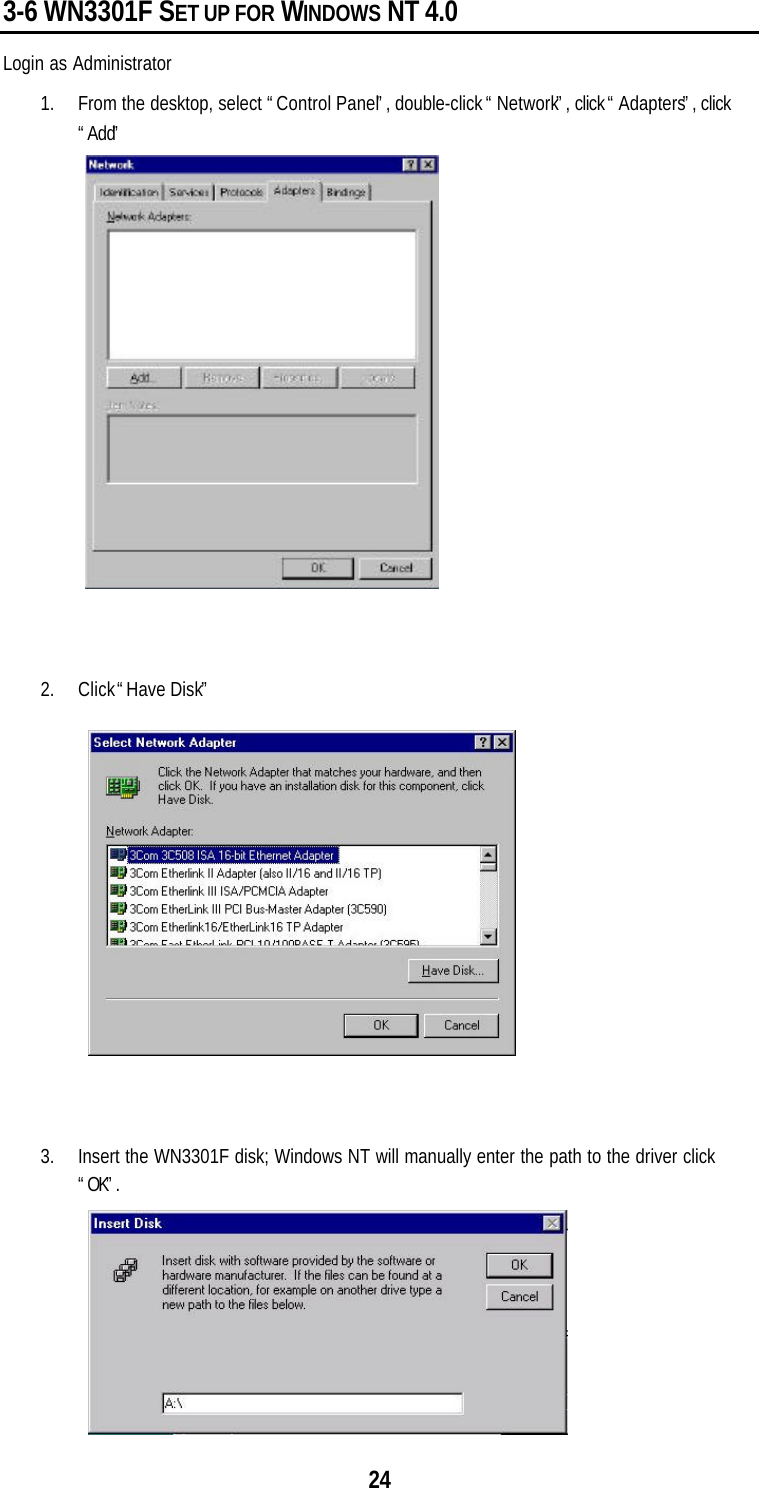 243-6 WN3301F SET UP FOR WINDOWS NT 4.0Login as Administrator1. From the desktop, select “Control Panel”, double-click “Network”, click “Adapters”, click“Add”2. Click “Have Disk”3. Insert the WN3301F disk; Windows NT will manually enter the path to the driver click“OK”.