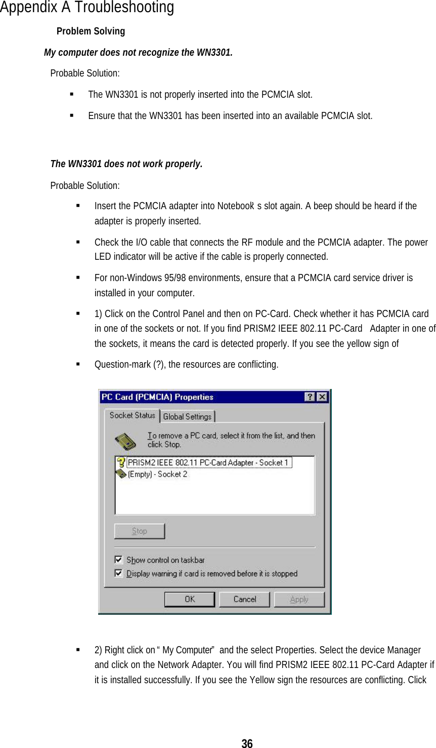 36Appendix A TroubleshootingProblem SolvingMy computer does not recognize the WN3301.Probable Solution:§ The WN3301 is not properly inserted into the PCMCIA slot.§ Ensure that the WN3301 has been inserted into an available PCMCIA slot.The WN3301 does not work properly.Probable Solution:§ Insert the PCMCIA adapter into Notebook’s slot again. A beep should be heard if theadapter is properly inserted.§ Check the I/O cable that connects the RF module and the PCMCIA adapter. The powerLED indicator will be active if the cable is properly connected.§ For non-Windows 95/98 environments, ensure that a PCMCIA card service driver isinstalled in your computer.§ 1) Click on the Control Panel and then on PC-Card. Check whether it has PCMCIA cardin one of the sockets or not. If you find PRISM2 IEEE 802.11 PC-Card   Adapter in one ofthe sockets, it means the card is detected properly. If you see the yellow sign of§ Question-mark (?), the resources are conflicting.§ 2) Right click on “My Computer” and the select Properties. Select the device Managerand click on the Network Adapter. You will find PRISM2 IEEE 802.11 PC-Card Adapter ifit is installed successfully. If you see the Yellow sign the resources are conflicting. Click