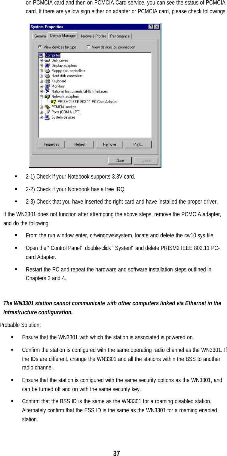 37on PCMCIA card and then on PCMCIA Card service, you can see the status of PCMCIAcard. If there are yellow sign either on adapter or PCMCIA card, please check followings.§ 2-1) Check if your Notebook supports 3.3V card.§ 2-2) Check if your Notebook has a free IRQ§ 2-3) Check that you have inserted the right card and have installed the proper driver.If the WN3301 does not function after attempting the above steps, remove the PCMCIA adapter,and do the following:§ From the run window enter, c:\windows\system, locate and delete the cw10.sys file§ Open the “Control Panel” double-click “System” and delete PRISM2 IEEE 802.11 PC-card Adapter.§ Restart the PC and repeat the hardware and software installation steps outlined inChapters 3 and 4.The WN3301 station cannot communicate with other computers linked via Ethernet in theInfrastructure configuration.Probable Solution:§ Ensure that the WN3301 with which the station is associated is powered on.§ Confirm the station is configured with the same operating radio channel as the WN3301. Ifthe IDs are different, change the WN3301 and all the stations within the BSS to anotherradio channel.§ Ensure that the station is configured with the same security options as the WN3301, andcan be turned off and on with the same security key.§ Confirm that the BSS ID is the same as the WN3301 for a roaming disabled station.Alternately confirm that the ESS ID is the same as the WN3301 for a roaming enabledstation.