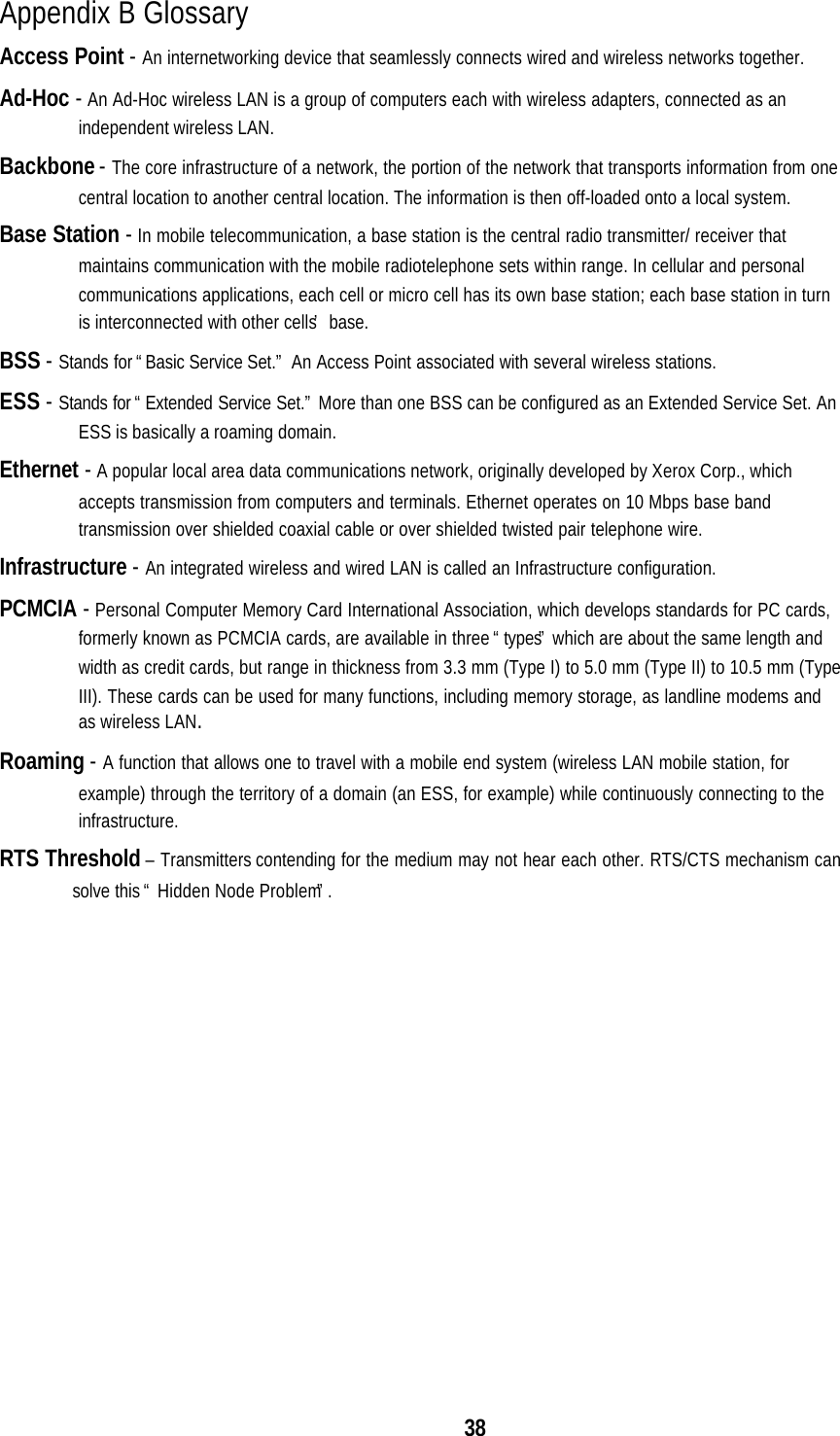 38Appendix B GlossaryAccess Point - An internetworking device that seamlessly connects wired and wireless networks together.Ad-Hoc - An Ad-Hoc wireless LAN is a group of computers each with wireless adapters, connected as anindependent wireless LAN.Backbone - The core infrastructure of a network, the portion of the network that transports information from onecentral location to another central location. The information is then off-loaded onto a local system.Base Station - In mobile telecommunication, a base station is the central radio transmitter/ receiver thatmaintains communication with the mobile radiotelephone sets within range. In cellular and personalcommunications applications, each cell or micro cell has its own base station; each base station in turnis interconnected with other cells’ base.BSS - Stands for “Basic Service Set.” An Access Point associated with several wireless stations.ESS - Stands for “Extended Service Set.” More than one BSS can be configured as an Extended Service Set. AnESS is basically a roaming domain.Ethernet - A popular local area data communications network, originally developed by Xerox Corp., whichaccepts transmission from computers and terminals. Ethernet operates on 10 Mbps base bandtransmission over shielded coaxial cable or over shielded twisted pair telephone wire.Infrastructure - An integrated wireless and wired LAN is called an Infrastructure configuration.PCMCIA - Personal Computer Memory Card International Association, which develops standards for PC cards,formerly known as PCMCIA cards, are available in three “types” which are about the same length andwidth as credit cards, but range in thickness from 3.3 mm (Type I) to 5.0 mm (Type II) to 10.5 mm (TypeIII). These cards can be used for many functions, including memory storage, as landline modems andas wireless LAN.Roaming - A function that allows one to travel with a mobile end system (wireless LAN mobile station, forexample) through the territory of a domain (an ESS, for example) while continuously connecting to theinfrastructure.RTS Threshold – Transmitters contending for the medium may not hear each other. RTS/CTS mechanism cansolve this “ Hidden Node Problem”.