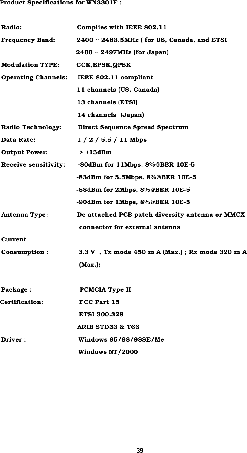 39Product Specifications for WN3301F :Radio:          Complies with IEEE 802.11Frequency Band:          2400 ~ 2483.5MHz ( for US, Canada, and ETSI                                    2400 ~ 2497MHz (for Japan)Modulation TYPE:     CCK,BPSK,QPSKOperating Channels:     IEEE 802.11 compliant                                    11 channels (US, Canada)                                    13 channels (ETSI)                                    14 channels  (Japan)Radio Technology:        Direct Sequence Spread SpectrumData Rate:          1 / 2 / 5.5 / 11 MbpsOutput Power:          &gt; +15dBmReceive sensitivity:      -80dBm for 11Mbps, 8%@BER 10E-5-83dBm for 5.5Mbps, 8%@BER 10E-5-88dBm for 2Mbps, 8%@BER 10E-5-90dBm for 1Mbps, 8%@BER 10E-5Antenna Type:              De-attached PCB patch diversity antenna or MMCX                                     connector for external antennaCurrentConsumption :              3.3 V  , Tx mode 450 m A (Max.) ; Rx mode 320 m A                                     (Max.);Package :                       PCMCIA Type II   Certification:          FCC Part 15                                     ETSI 300.328                                    ARIB STD33 &amp; T66Driver :                         Windows 95/98/98SE/MeWindows NT/2000                                       