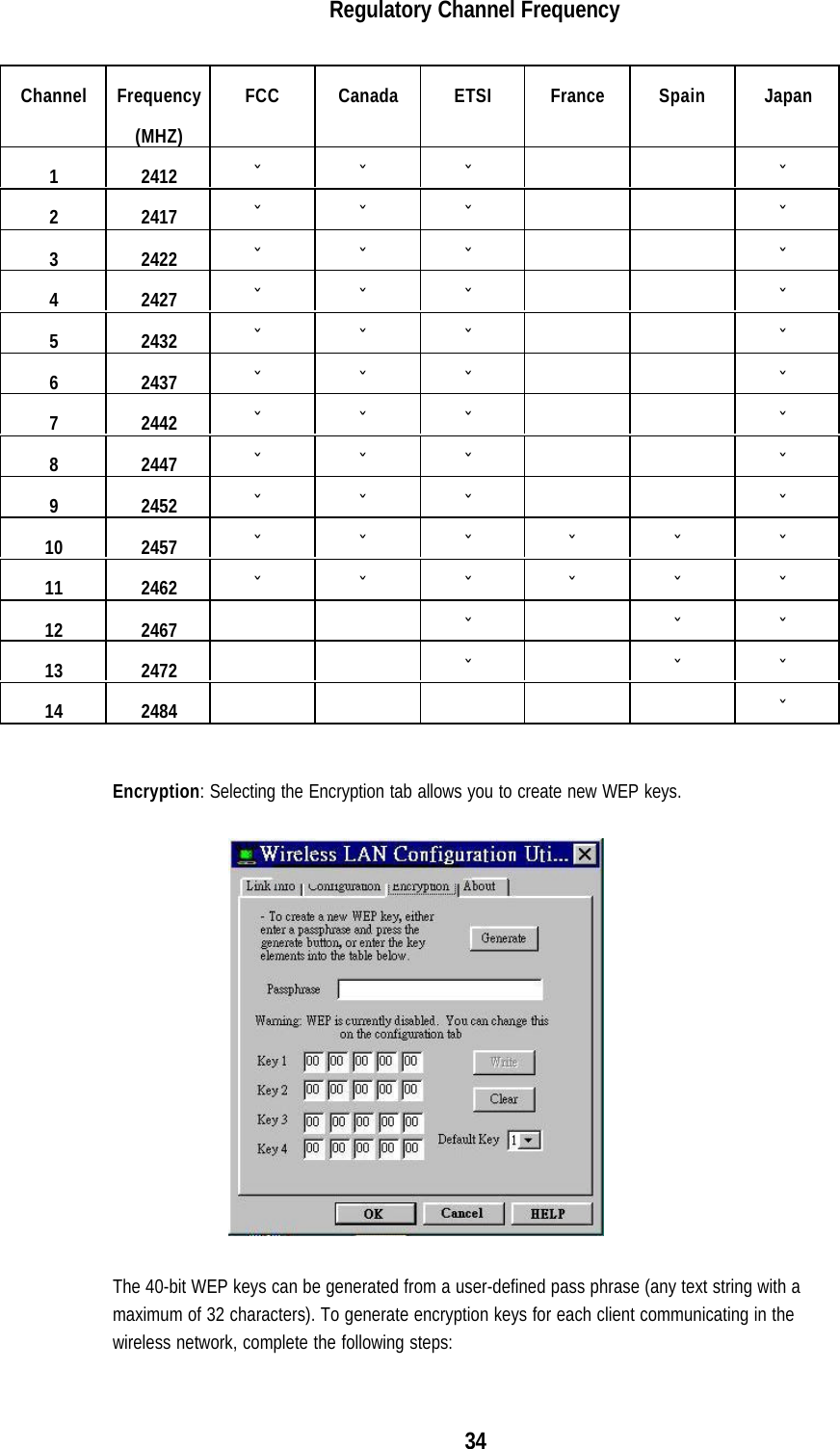 34Regulatory Channel FrequencyChannel Frequency(MHZ)FCC Canada ETSI France Spain Japan1 2412 ˇ ˇ ˇ ˇ2 2417 ˇ ˇ ˇ ˇ3 2422 ˇ ˇ ˇ ˇ4 2427 ˇ ˇ ˇ ˇ5 2432 ˇ ˇ ˇ ˇ6 2437 ˇ ˇ ˇ ˇ7 2442 ˇ ˇ ˇ ˇ8 2447 ˇ ˇ ˇ ˇ9 2452 ˇ ˇ ˇ ˇ10 2457 ˇˇˇˇˇˇ11 2462 ˇˇˇˇˇˇ12 2467 ˇ ˇ ˇ13 2472 ˇ ˇ ˇ14 2484 ˇEncryption: Selecting the Encryption tab allows you to create new WEP keys.The 40-bit WEP keys can be generated from a user-defined pass phrase (any text string with amaximum of 32 characters). To generate encryption keys for each client communicating in thewireless network, complete the following steps: