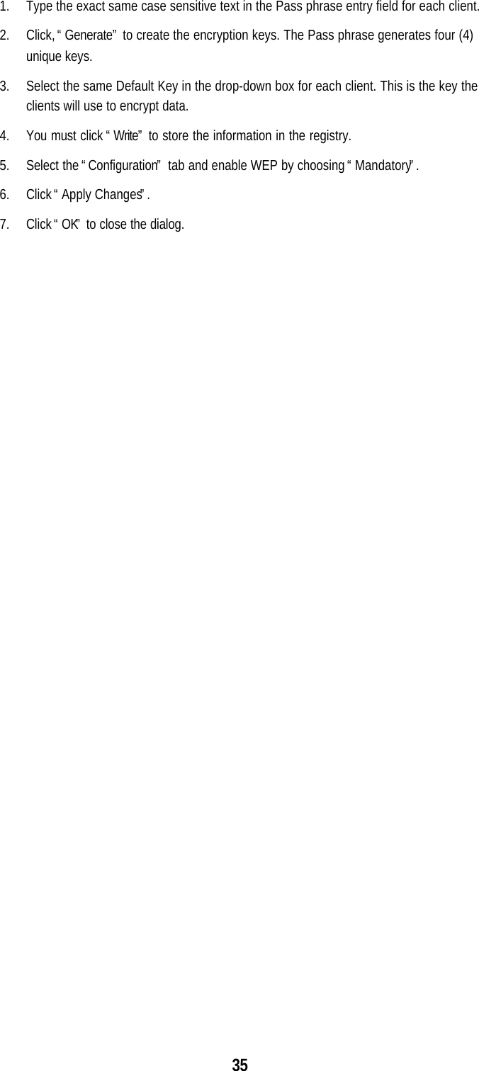 351. Type the exact same case sensitive text in the Pass phrase entry field for each client.2. Click, “Generate” to create the encryption keys. The Pass phrase generates four (4)unique keys.3. Select the same Default Key in the drop-down box for each client. This is the key theclients will use to encrypt data.4. You must click “Write” to store the information in the registry.5. Select the “Configuration” tab and enable WEP by choosing “Mandatory”.6. Click “Apply Changes”.7. Click “OK” to close the dialog.