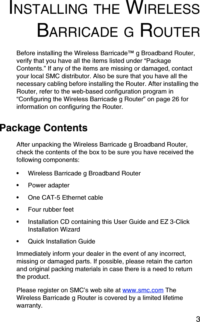 3INSTALLING THE WIRELESSBARRICADE G ROUTERBefore installing the Wireless Barricade™ g Broadband Router, verify that you have all the items listed under “Package Contents.” If any of the items are missing or damaged, contact your local SMC distributor. Also be sure that you have all the necessary cabling before installing the Router. After installing the Router, refer to the web-based configuration program in “Configuring the Wireless Barricade g Router” on page 26 for information on configuring the Router.Package ContentsAfter unpacking the Wireless Barricade g Broadband Router, check the contents of the box to be sure you have received the following components:•Wireless Barricade g Broadband Router•Power adapter•One CAT-5 Ethernet cable•Four rubber feet•Installation CD containing this User Guide and EZ 3-Click Installation Wizard•Quick Installation Guide Immediately inform your dealer in the event of any incorrect, missing or damaged parts. If possible, please retain the carton and original packing materials in case there is a need to return the product. Please register on SMC’s web site at www.smc.com The Wireless Barricade g Router is covered by a limited lifetime warranty.