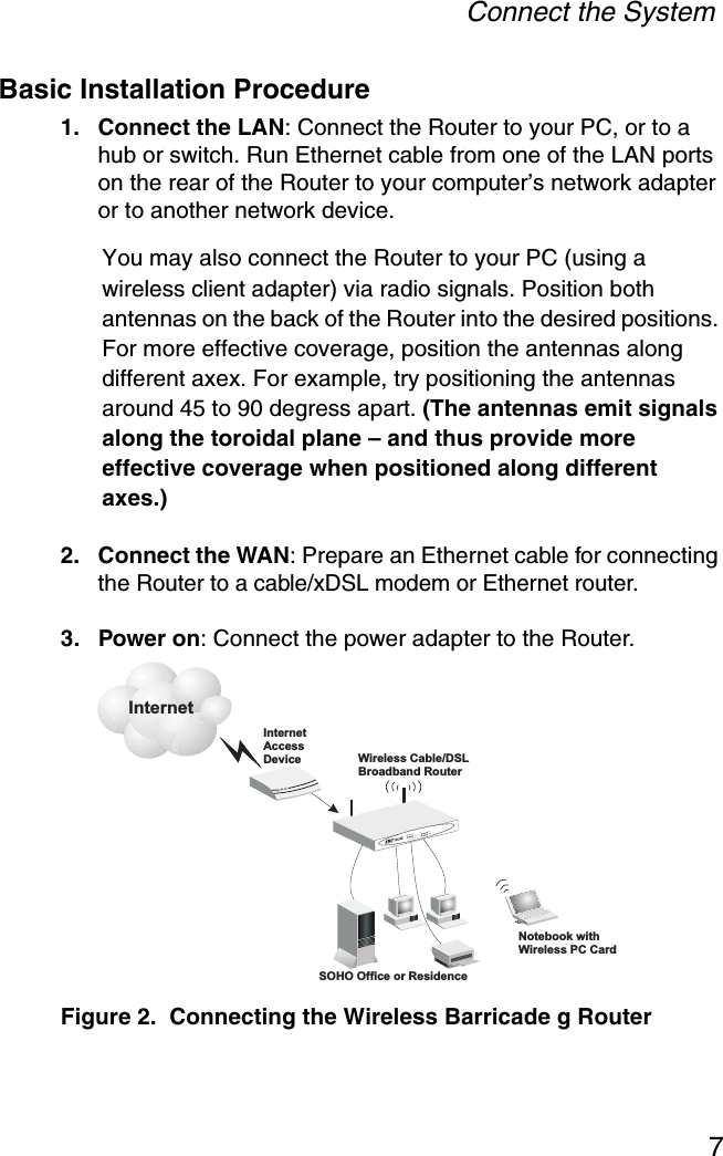 Connect the System7Basic Installation Procedure1. Connect the LAN: Connect the Router to your PC, or to a hub or switch. Run Ethernet cable from one of the LAN ports on the rear of the Router to your computer’s network adapter or to another network device. You may also connect the Router to your PC (using a wireless client adapter) via radio signals. Position both antennas on the back of the Router into the desired positions. For more effective coverage, position the antennas along different axex. For example, try positioning the antennas around 45 to 90 degress apart. (The antennas emit signals along the toroidal plane – and thus provide more effective coverage when positioned along different axes.)2. Connect the WAN: Prepare an Ethernet cable for connecting the Router to a cable/xDSL modem or Ethernet router.3. Power on: Connect the power adapter to the Router.Figure 2.  Connecting the Wireless Barricade g RouterInternetAccessDeviceWirelessRouterCable/DSLBroadbandSOHO Office or ResidenceSMC7004AWBRLAN1PWRWLAN WAN 23LinkActivityNotebook withWireless PC CardInternet