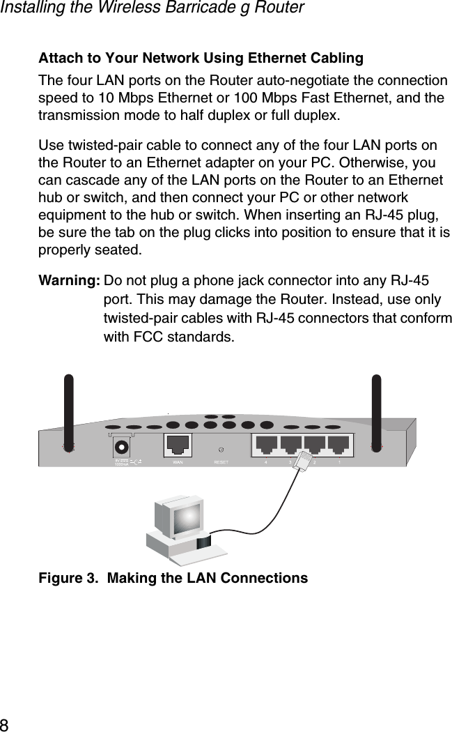 Installing the Wireless Barricade g Router8Attach to Your Network Using Ethernet CablingThe four LAN ports on the Router auto-negotiate the connection speed to 10 Mbps Ethernet or 100 Mbps Fast Ethernet, and the transmission mode to half duplex or full duplex.Use twisted-pair cable to connect any of the four LAN ports on the Router to an Ethernet adapter on your PC. Otherwise, you can cascade any of the LAN ports on the Router to an Ethernet hub or switch, and then connect your PC or other network equipment to the hub or switch. When inserting an RJ-45 plug, be sure the tab on the plug clicks into position to ensure that it is properly seated. Warning: Do not plug a phone jack connector into any RJ-45 port. This may damage the Router. Instead, use only twisted-pair cables with RJ-45 connectors that conform with FCC standards.Figure 3.  Making the LAN Connections