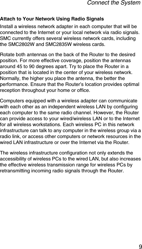 Connect the System9Attach to Your Network Using Radio SignalsInstall a wireless network adapter in each computer that will be connected to the Internet or your local network via radio signals. SMC currently offers several wireless network cards, including the SMC2802W and SMC2835W wireless cards.Rotate both antennas on the back of the Router to the desired position. For more effective coverage, position the antennas around 45 to 90 degrees apart. Try to place the Router in a position that is located in the center of your wireless network. Normally, the higher you place the antenna, the better the performance. Ensure that the Router’s location provides optimal reception throughout your home or office.Computers equipped with a wireless adapter can communicate with each other as an independent wireless LAN by configuring each computer to the same radio channel. However, the Router can provide access to your wired/wireless LAN or to the Internet for all wireless workstations. Each wireless PC in this network infrastructure can talk to any computer in the wireless group via a radio link, or access other computers or network resources in the wired LAN infrastructure or over the Internet via the Router.The wireless infrastructure configuration not only extends the accessibility of wireless PCs to the wired LAN, but also increases the effective wireless transmission range for wireless PCs by retransmitting incoming radio signals through the Router. 