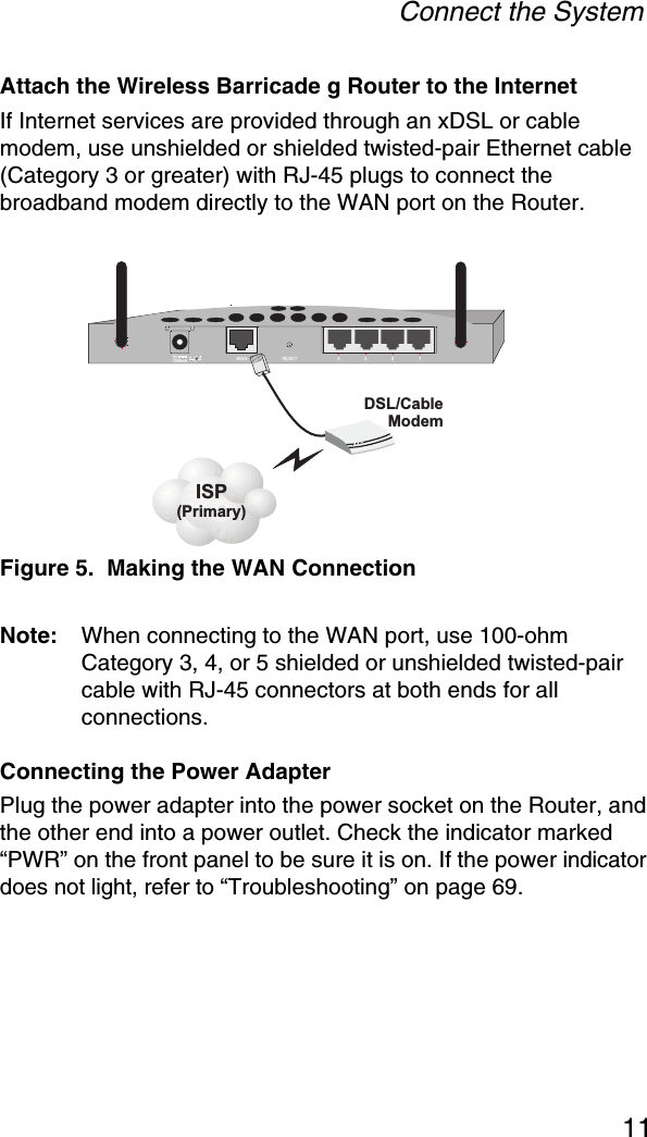 Connect the System11Attach the Wireless Barricade g Router to the InternetIf Internet services are provided through an xDSL or cable modem, use unshielded or shielded twisted-pair Ethernet cable (Category 3 or greater) with RJ-45 plugs to connect the broadband modem directly to the WAN port on the Router.Figure 5.  Making the WAN ConnectionNote: When connecting to the WAN port, use 100-ohm Category 3, 4, or 5 shielded or unshielded twisted-pair cable with RJ-45 connectors at both ends for all connections.Connecting the Power AdapterPlug the power adapter into the power socket on the Router, and the other end into a power outlet. Check the indicator marked “PWR” on the front panel to be sure it is on. If the power indicator does not light, refer to “Troubleshooting” on page 69.ISP(Primary)DSL/CableModem