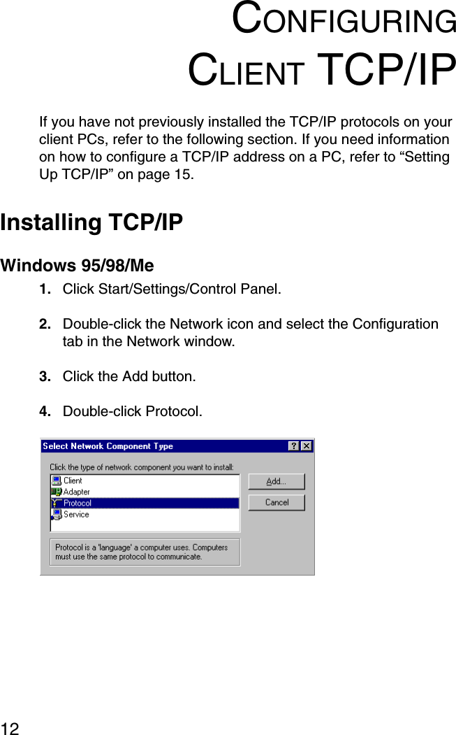 12CONFIGURINGCLIENT TCP/IPIf you have not previously installed the TCP/IP protocols on your client PCs, refer to the following section. If you need information on how to configure a TCP/IP address on a PC, refer to “Setting Up TCP/IP” on page 15.Installing TCP/IPWindows 95/98/Me1. Click Start/Settings/Control Panel.2. Double-click the Network icon and select the Configuration tab in the Network window.3. Click the Add button.4. Double-click Protocol.