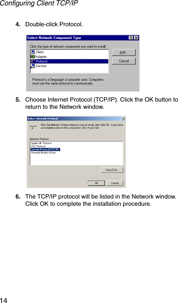Configuring Client TCP/IP144. Double-click Protocol.5. Choose Internet Protocol (TCP/IP). Click the OK button to return to the Network window.6. The TCP/IP protocol will be listed in the Network window. Click OK to complete the installation procedure.