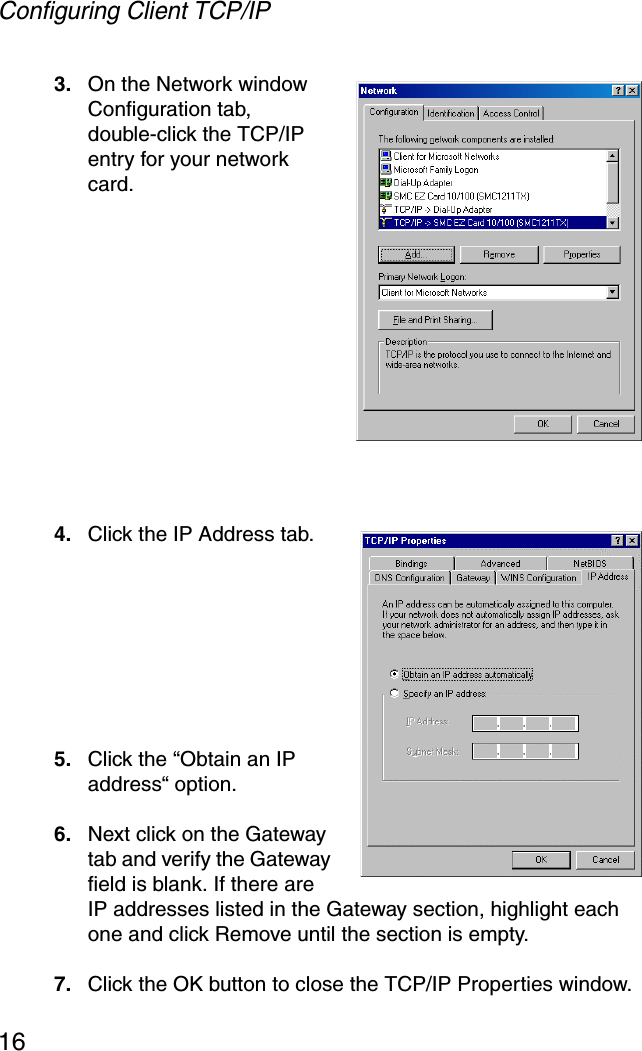 Configuring Client TCP/IP163. On the Network window Configuration tab, double-click the TCP/IP entry for your network card.4. Click the IP Address tab.5. Click the “Obtain an IP address“ option.6. Next click on the Gateway tab and verify the Gateway field is blank. If there are IP addresses listed in the Gateway section, highlight each one and click Remove until the section is empty.7. Click the OK button to close the TCP/IP Properties window.