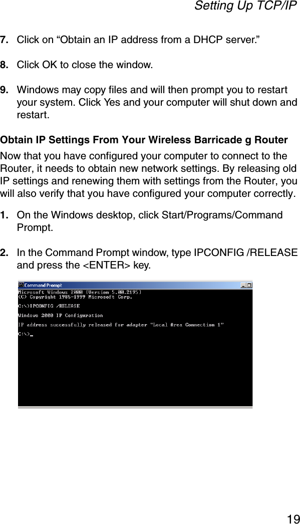 Setting Up TCP/IP197. Click on “Obtain an IP address from a DHCP server.”8. Click OK to close the window.9. Windows may copy files and will then prompt you to restart your system. Click Yes and your computer will shut down and restart.Obtain IP Settings From Your Wireless Barricade g RouterNow that you have configured your computer to connect to the Router, it needs to obtain new network settings. By releasing old IP settings and renewing them with settings from the Router, you will also verify that you have configured your computer correctly.1. On the Windows desktop, click Start/Programs/Command Prompt.2. In the Command Prompt window, type IPCONFIG /RELEASE and press the &lt;ENTER&gt; key. 