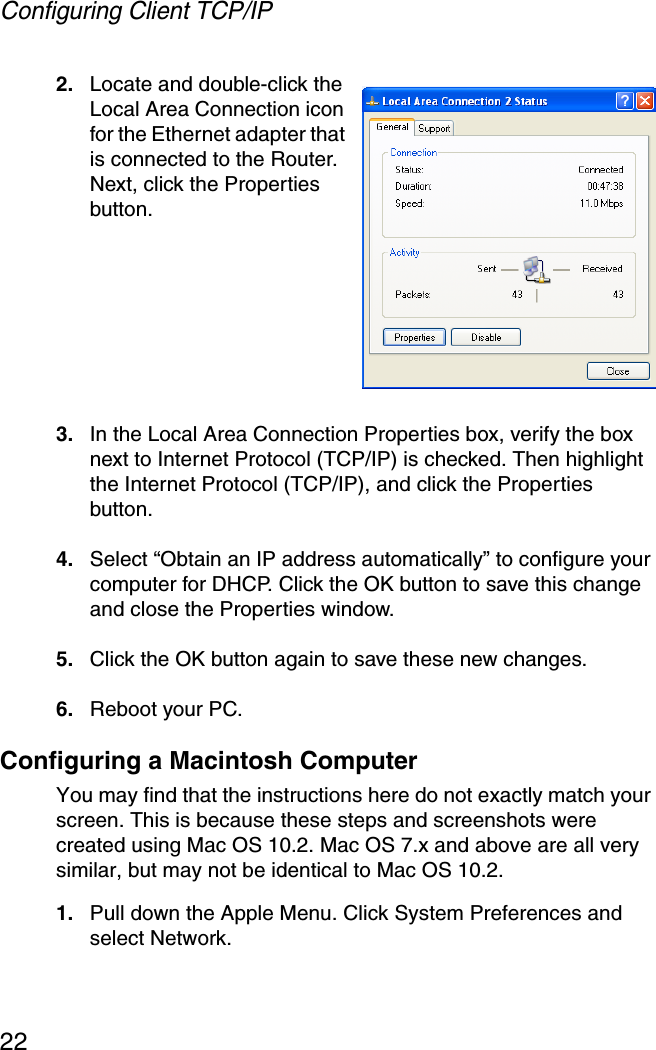 Configuring Client TCP/IP222. Locate and double-click the Local Area Connection icon for the Ethernet adapter that is connected to the Router. Next, click the Properties button.3. In the Local Area Connection Properties box, verify the box next to Internet Protocol (TCP/IP) is checked. Then highlight the Internet Protocol (TCP/IP), and click the Properties button.4. Select “Obtain an IP address automatically” to configure your computer for DHCP. Click the OK button to save this change and close the Properties window.5. Click the OK button again to save these new changes.6. Reboot your PC.Configuring a Macintosh ComputerYou may find that the instructions here do not exactly match your screen. This is because these steps and screenshots were created using Mac OS 10.2. Mac OS 7.x and above are all very similar, but may not be identical to Mac OS 10.2.1. Pull down the Apple Menu. Click System Preferences and select Network.