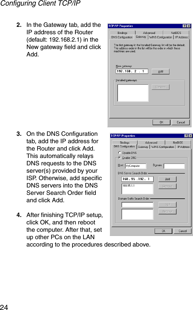 Configuring Client TCP/IP242. In the Gateway tab, add the IP address of the Router (default: 192.168.2.1) in the New gateway field and click Add.3. On the DNS Configuration tab, add the IP address for the Router and click Add. This automatically relays DNS requests to the DNS server(s) provided by your ISP. Otherwise, add specific DNS servers into the DNS Server Search Order field and click Add. 4. After finishing TCP/IP setup, click OK, and then reboot the computer. After that, set up other PCs on the LAN according to the procedures described above.