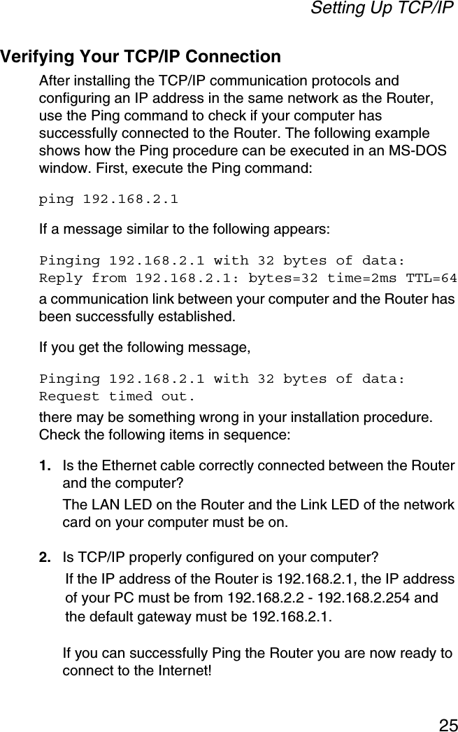 Setting Up TCP/IP25Verifying Your TCP/IP ConnectionAfter installing the TCP/IP communication protocols and configuring an IP address in the same network as the Router, use the Ping command to check if your computer has successfully connected to the Router. The following example shows how the Ping procedure can be executed in an MS-DOS window. First, execute the Ping command:ping 192.168.2.1If a message similar to the following appears:Pinging 192.168.2.1 with 32 bytes of data:Reply from 192.168.2.1: bytes=32 time=2ms TTL=64a communication link between your computer and the Router has been successfully established. If you get the following message,Pinging 192.168.2.1 with 32 bytes of data:Request timed out.there may be something wrong in your installation procedure. Check the following items in sequence:1. Is the Ethernet cable correctly connected between the Router and the computer?The LAN LED on the Router and the Link LED of the network card on your computer must be on.2. Is TCP/IP properly configured on your computer?If the IP address of the Router is 192.168.2.1, the IP address of your PC must be from 192.168.2.2 - 192.168.2.254 and the default gateway must be 192.168.2.1.If you can successfully Ping the Router you are now ready to connect to the Internet!