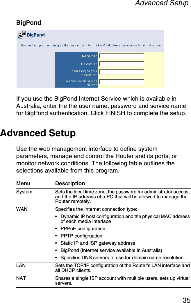 Advanced Setup35BigPondIf you use the BigPond Internet Service which is available in Australia, enter the the user name, password and service name for BigPond authentication. Click FINISH to complete the setup.Advanced SetupUse the web management interface to define system parameters, manage and control the Router and its ports, or monitor network conditions. The following table outlines the selections available from this program.Menu DescriptionSystem Sets the local time zone, the password for administrator access, and the IP address of a PC that will be allowed to manage the Router remotely.WAN Specifies the Internet connection type: •Dynamic IP host configuration and the physical MAC address of each media interface•PPPoE configuration•PPTP configruation•Static IP and ISP gateway address•BigPond (Internet service available in Australia)•Specifies DNS servers to use for domain name resolution.LAN Sets the TCP/IP configuration of the Router’s LAN interface and all DHCP clients.NAT Shares a single ISP account with multiple users, sets up virtual servers.