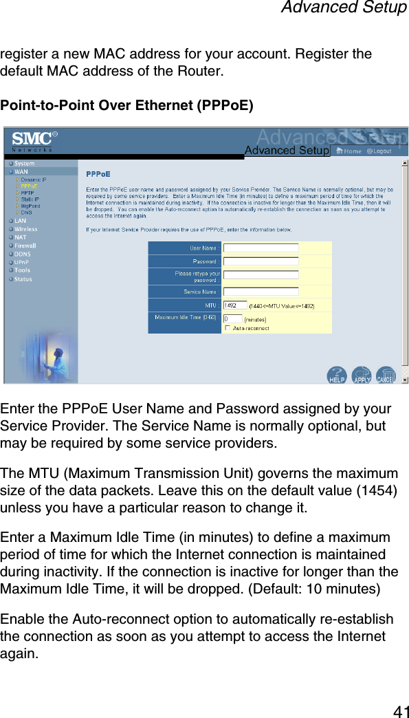 Advanced Setup41register a new MAC address for your account. Register the default MAC address of the Router.Point-to-Point Over Ethernet (PPPoE)Enter the PPPoE User Name and Password assigned by your Service Provider. The Service Name is normally optional, but may be required by some service providers. The MTU (Maximum Transmission Unit) governs the maximum size of the data packets. Leave this on the default value (1454) unless you have a particular reason to change it. Enter a Maximum Idle Time (in minutes) to define a maximum period of time for which the Internet connection is maintained during inactivity. If the connection is inactive for longer than the Maximum Idle Time, it will be dropped. (Default: 10 minutes)Enable the Auto-reconnect option to automatically re-establish the connection as soon as you attempt to access the Internet again.