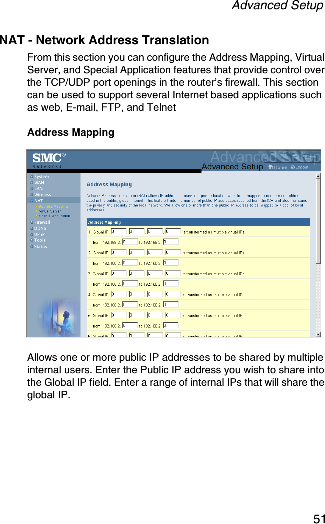 Advanced Setup51NAT - Network Address TranslationFrom this section you can configure the Address Mapping, Virtual Server, and Special Application features that provide control over the TCP/UDP port openings in the router’s firewall. This section can be used to support several Internet based applications such as web, E-mail, FTP, and TelnetAddress MappingAllows one or more public IP addresses to be shared by multiple internal users. Enter the Public IP address you wish to share into the Global IP field. Enter a range of internal IPs that will share the global IP.