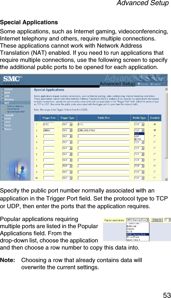 Advanced Setup53Special ApplicationsSome applications, such as Internet gaming, videoconferencing, Internet telephony and others, require multiple connections. These applications cannot work with Network Address Translation (NAT) enabled. If you need to run applications that require multiple connections, use the following screen to specify the additional public ports to be opened for each application.Specify the public port number normally associated with an application in the Trigger Port field. Set the protocol type to TCP or UDP, then enter the ports that the application requires. Popular applications requiring multiple ports are listed in the Popular Applications field. From the drop-down list, choose the application and then choose a row number to copy this data into.Note: Choosing a row that already contains data will overwrite the current settings.
