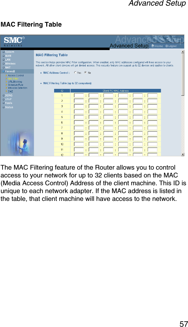 Advanced Setup57MAC Filtering TableThe MAC Filtering feature of the Router allows you to control access to your network for up to 32 clients based on the MAC (Media Access Control) Address of the client machine. This ID is unique to each network adapter. If the MAC address is listed in the table, that client machine will have access to the network.