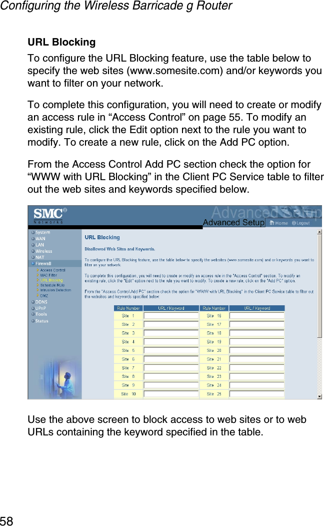 Configuring the Wireless Barricade g Router58URL BlockingTo configure the URL Blocking feature, use the table below to specify the web sites (www.somesite.com) and/or keywords you want to filter on your network. To complete this configuration, you will need to create or modify an access rule in “Access Control” on page 55. To modify an existing rule, click the Edit option next to the rule you want to modify. To create a new rule, click on the Add PC option.From the Access Control Add PC section check the option for “WWW with URL Blocking” in the Client PC Service table to filter out the web sites and keywords specified below.Use the above screen to block access to web sites or to web URLs containing the keyword specified in the table.